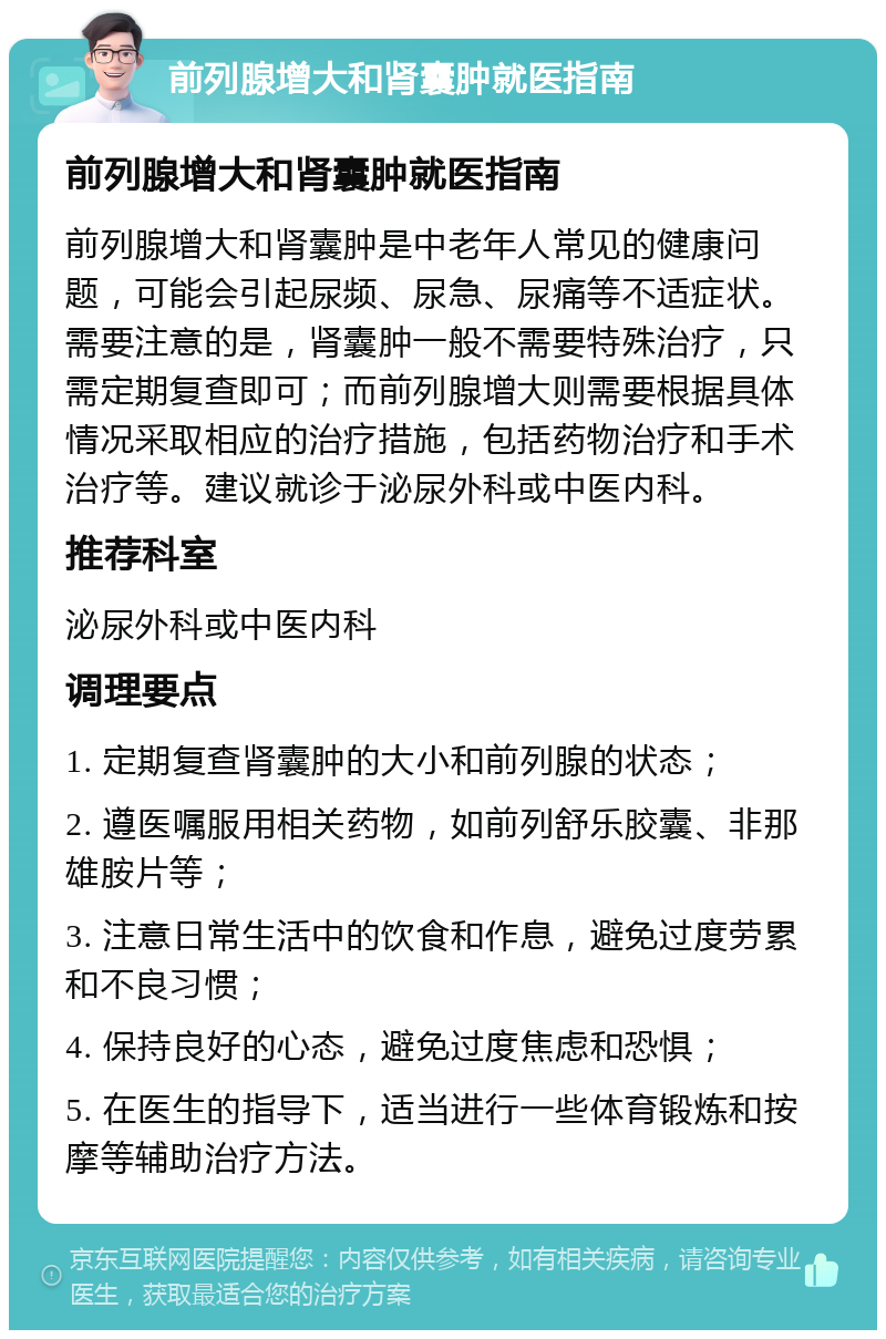 前列腺增大和肾囊肿就医指南 前列腺增大和肾囊肿就医指南 前列腺增大和肾囊肿是中老年人常见的健康问题，可能会引起尿频、尿急、尿痛等不适症状。需要注意的是，肾囊肿一般不需要特殊治疗，只需定期复查即可；而前列腺增大则需要根据具体情况采取相应的治疗措施，包括药物治疗和手术治疗等。建议就诊于泌尿外科或中医内科。 推荐科室 泌尿外科或中医内科 调理要点 1. 定期复查肾囊肿的大小和前列腺的状态； 2. 遵医嘱服用相关药物，如前列舒乐胶囊、非那雄胺片等； 3. 注意日常生活中的饮食和作息，避免过度劳累和不良习惯； 4. 保持良好的心态，避免过度焦虑和恐惧； 5. 在医生的指导下，适当进行一些体育锻炼和按摩等辅助治疗方法。