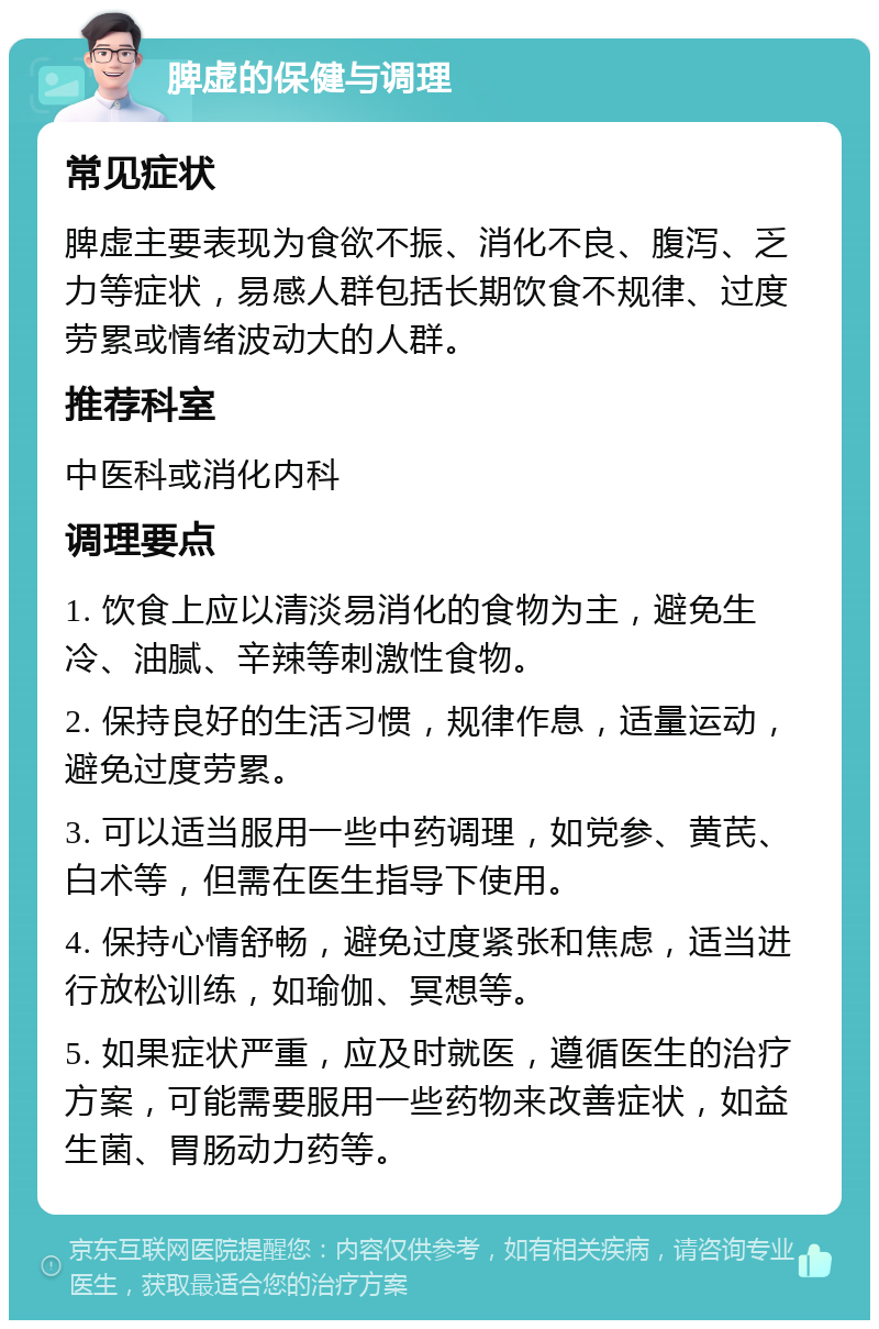 脾虚的保健与调理 常见症状 脾虚主要表现为食欲不振、消化不良、腹泻、乏力等症状，易感人群包括长期饮食不规律、过度劳累或情绪波动大的人群。 推荐科室 中医科或消化内科 调理要点 1. 饮食上应以清淡易消化的食物为主，避免生冷、油腻、辛辣等刺激性食物。 2. 保持良好的生活习惯，规律作息，适量运动，避免过度劳累。 3. 可以适当服用一些中药调理，如党参、黄芪、白术等，但需在医生指导下使用。 4. 保持心情舒畅，避免过度紧张和焦虑，适当进行放松训练，如瑜伽、冥想等。 5. 如果症状严重，应及时就医，遵循医生的治疗方案，可能需要服用一些药物来改善症状，如益生菌、胃肠动力药等。