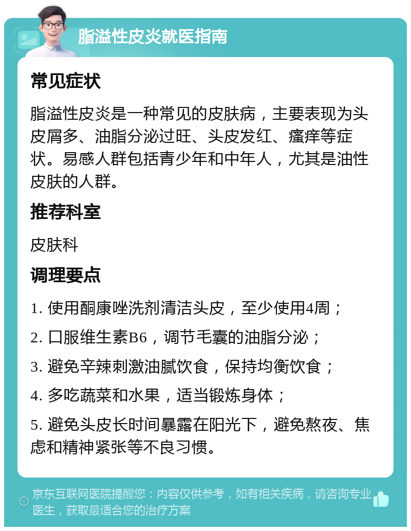 脂溢性皮炎就医指南 常见症状 脂溢性皮炎是一种常见的皮肤病，主要表现为头皮屑多、油脂分泌过旺、头皮发红、瘙痒等症状。易感人群包括青少年和中年人，尤其是油性皮肤的人群。 推荐科室 皮肤科 调理要点 1. 使用酮康唑洗剂清洁头皮，至少使用4周； 2. 口服维生素B6，调节毛囊的油脂分泌； 3. 避免辛辣刺激油腻饮食，保持均衡饮食； 4. 多吃蔬菜和水果，适当锻炼身体； 5. 避免头皮长时间暴露在阳光下，避免熬夜、焦虑和精神紧张等不良习惯。