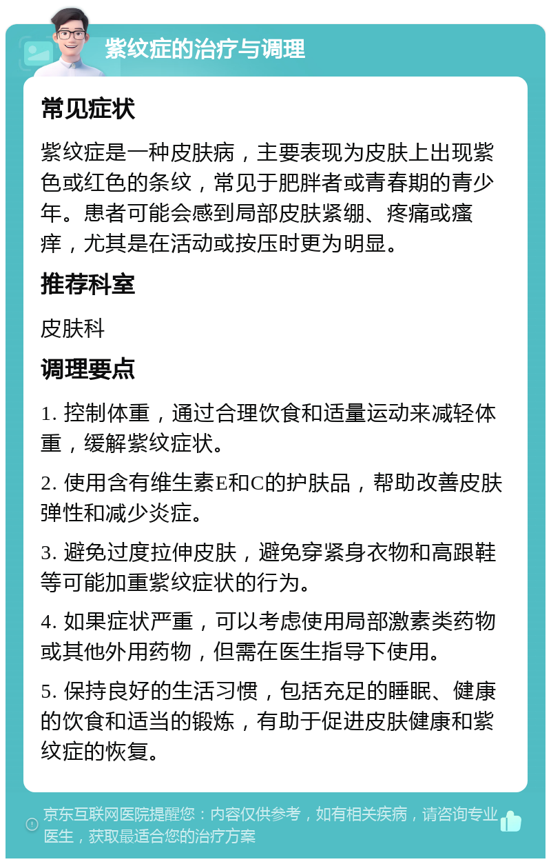 紫纹症的治疗与调理 常见症状 紫纹症是一种皮肤病，主要表现为皮肤上出现紫色或红色的条纹，常见于肥胖者或青春期的青少年。患者可能会感到局部皮肤紧绷、疼痛或瘙痒，尤其是在活动或按压时更为明显。 推荐科室 皮肤科 调理要点 1. 控制体重，通过合理饮食和适量运动来减轻体重，缓解紫纹症状。 2. 使用含有维生素E和C的护肤品，帮助改善皮肤弹性和减少炎症。 3. 避免过度拉伸皮肤，避免穿紧身衣物和高跟鞋等可能加重紫纹症状的行为。 4. 如果症状严重，可以考虑使用局部激素类药物或其他外用药物，但需在医生指导下使用。 5. 保持良好的生活习惯，包括充足的睡眠、健康的饮食和适当的锻炼，有助于促进皮肤健康和紫纹症的恢复。