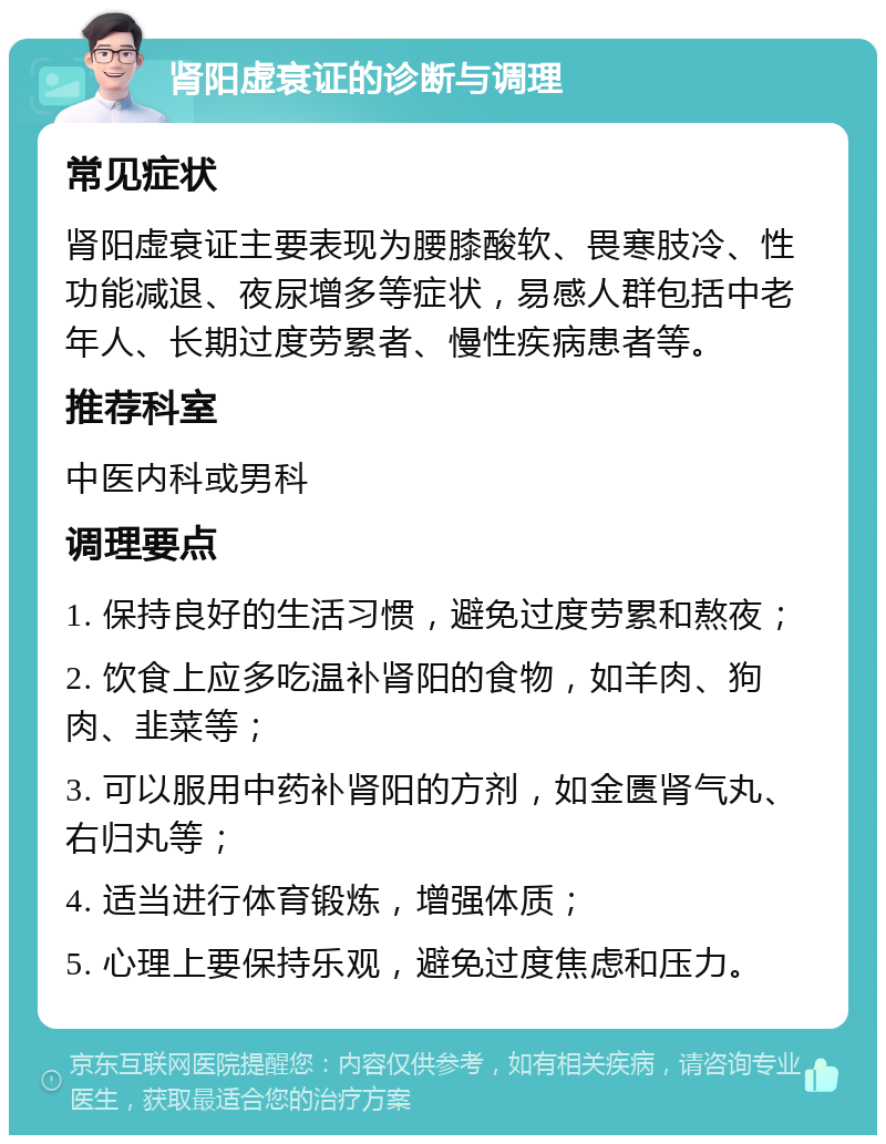 肾阳虚衰证的诊断与调理 常见症状 肾阳虚衰证主要表现为腰膝酸软、畏寒肢冷、性功能减退、夜尿增多等症状，易感人群包括中老年人、长期过度劳累者、慢性疾病患者等。 推荐科室 中医内科或男科 调理要点 1. 保持良好的生活习惯，避免过度劳累和熬夜； 2. 饮食上应多吃温补肾阳的食物，如羊肉、狗肉、韭菜等； 3. 可以服用中药补肾阳的方剂，如金匮肾气丸、右归丸等； 4. 适当进行体育锻炼，增强体质； 5. 心理上要保持乐观，避免过度焦虑和压力。