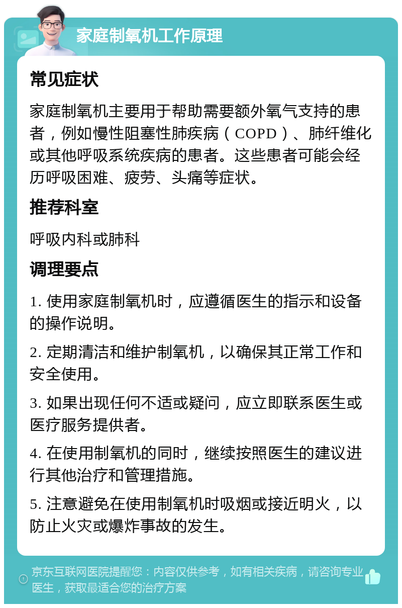 家庭制氧机工作原理 常见症状 家庭制氧机主要用于帮助需要额外氧气支持的患者，例如慢性阻塞性肺疾病（COPD）、肺纤维化或其他呼吸系统疾病的患者。这些患者可能会经历呼吸困难、疲劳、头痛等症状。 推荐科室 呼吸内科或肺科 调理要点 1. 使用家庭制氧机时，应遵循医生的指示和设备的操作说明。 2. 定期清洁和维护制氧机，以确保其正常工作和安全使用。 3. 如果出现任何不适或疑问，应立即联系医生或医疗服务提供者。 4. 在使用制氧机的同时，继续按照医生的建议进行其他治疗和管理措施。 5. 注意避免在使用制氧机时吸烟或接近明火，以防止火灾或爆炸事故的发生。