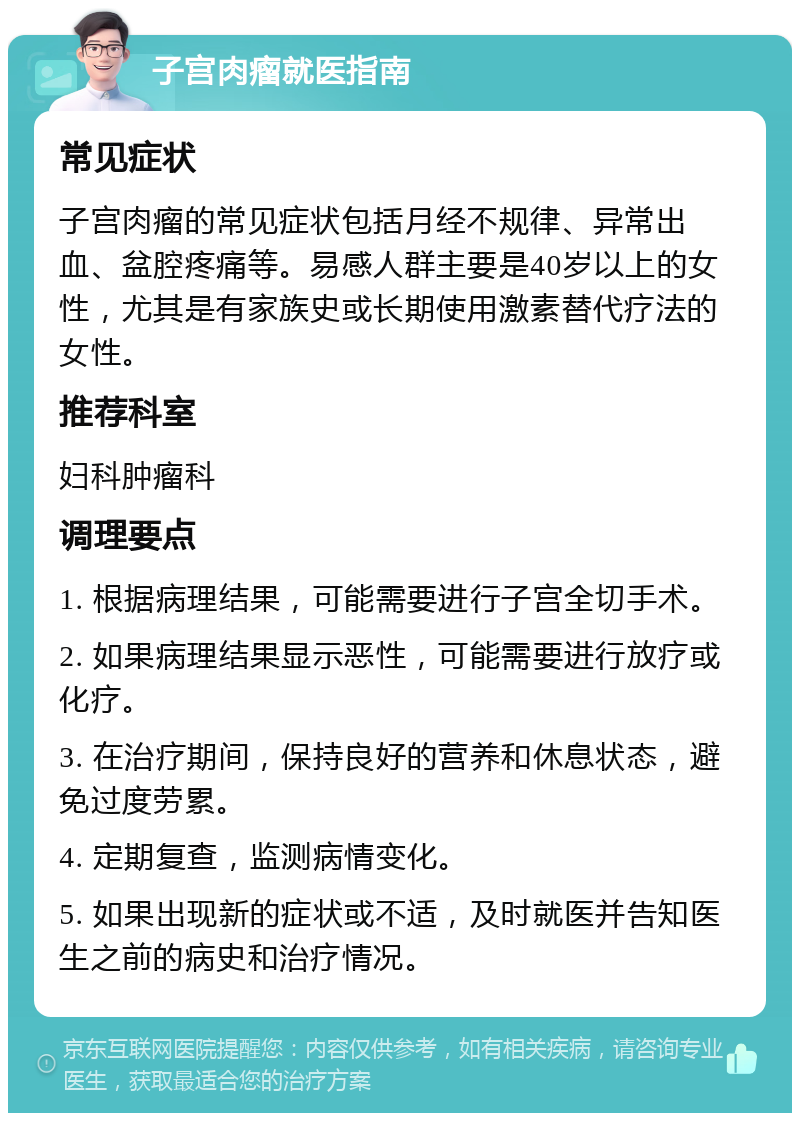 子宫肉瘤就医指南 常见症状 子宫肉瘤的常见症状包括月经不规律、异常出血、盆腔疼痛等。易感人群主要是40岁以上的女性，尤其是有家族史或长期使用激素替代疗法的女性。 推荐科室 妇科肿瘤科 调理要点 1. 根据病理结果，可能需要进行子宫全切手术。 2. 如果病理结果显示恶性，可能需要进行放疗或化疗。 3. 在治疗期间，保持良好的营养和休息状态，避免过度劳累。 4. 定期复查，监测病情变化。 5. 如果出现新的症状或不适，及时就医并告知医生之前的病史和治疗情况。