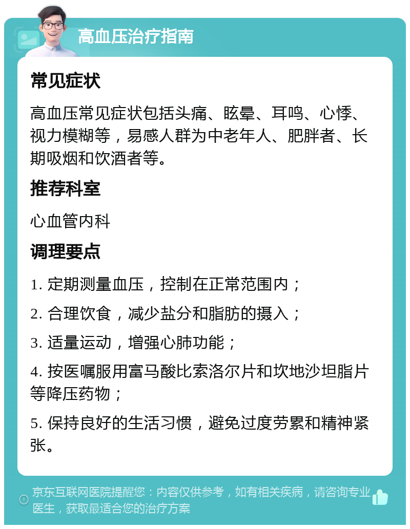 高血压治疗指南 常见症状 高血压常见症状包括头痛、眩晕、耳鸣、心悸、视力模糊等，易感人群为中老年人、肥胖者、长期吸烟和饮酒者等。 推荐科室 心血管内科 调理要点 1. 定期测量血压，控制在正常范围内； 2. 合理饮食，减少盐分和脂肪的摄入； 3. 适量运动，增强心肺功能； 4. 按医嘱服用富马酸比索洛尔片和坎地沙坦脂片等降压药物； 5. 保持良好的生活习惯，避免过度劳累和精神紧张。