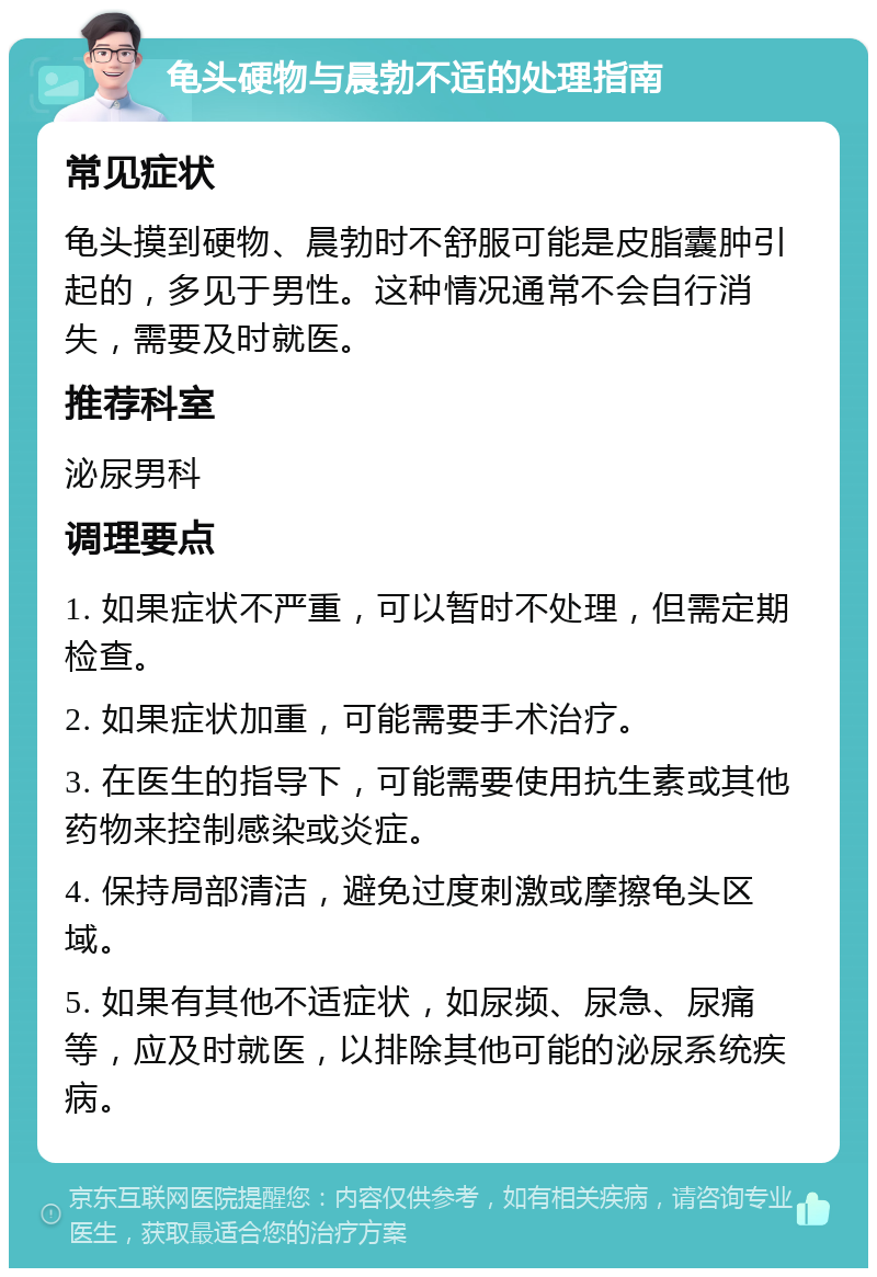 龟头硬物与晨勃不适的处理指南 常见症状 龟头摸到硬物、晨勃时不舒服可能是皮脂囊肿引起的，多见于男性。这种情况通常不会自行消失，需要及时就医。 推荐科室 泌尿男科 调理要点 1. 如果症状不严重，可以暂时不处理，但需定期检查。 2. 如果症状加重，可能需要手术治疗。 3. 在医生的指导下，可能需要使用抗生素或其他药物来控制感染或炎症。 4. 保持局部清洁，避免过度刺激或摩擦龟头区域。 5. 如果有其他不适症状，如尿频、尿急、尿痛等，应及时就医，以排除其他可能的泌尿系统疾病。