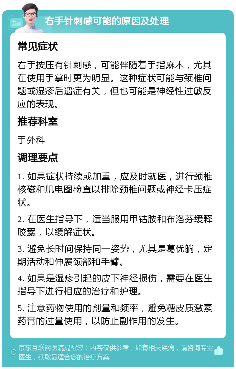 右手针刺感可能的原因及处理 常见症状 右手按压有针刺感，可能伴随着手指麻木，尤其在使用手掌时更为明显。这种症状可能与颈椎问题或湿疹后遗症有关，但也可能是神经性过敏反应的表现。 推荐科室 手外科 调理要点 1. 如果症状持续或加重，应及时就医，进行颈椎核磁和肌电图检查以排除颈椎问题或神经卡压症状。 2. 在医生指导下，适当服用甲钴胺和布洛芬缓释胶囊，以缓解症状。 3. 避免长时间保持同一姿势，尤其是葛优躺，定期活动和伸展颈部和手臂。 4. 如果是湿疹引起的皮下神经损伤，需要在医生指导下进行相应的治疗和护理。 5. 注意药物使用的剂量和频率，避免糖皮质激素药膏的过量使用，以防止副作用的发生。