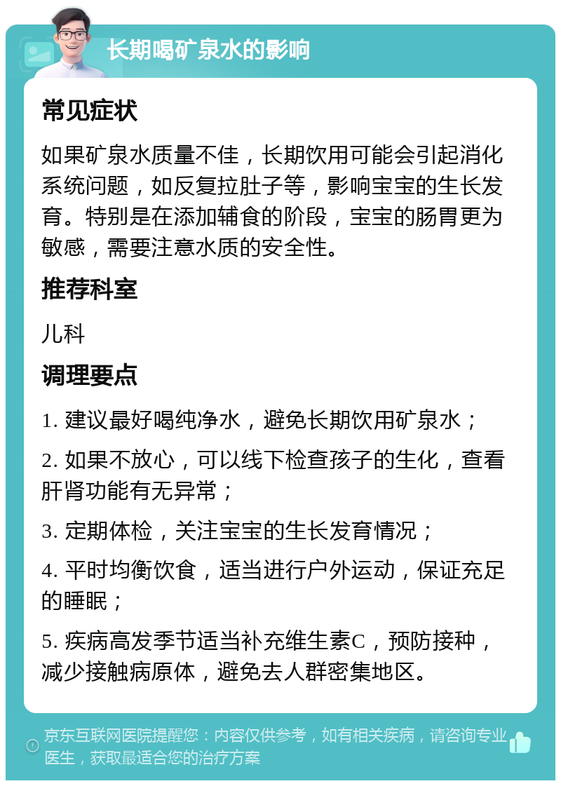 长期喝矿泉水的影响 常见症状 如果矿泉水质量不佳，长期饮用可能会引起消化系统问题，如反复拉肚子等，影响宝宝的生长发育。特别是在添加辅食的阶段，宝宝的肠胃更为敏感，需要注意水质的安全性。 推荐科室 儿科 调理要点 1. 建议最好喝纯净水，避免长期饮用矿泉水； 2. 如果不放心，可以线下检查孩子的生化，查看肝肾功能有无异常； 3. 定期体检，关注宝宝的生长发育情况； 4. 平时均衡饮食，适当进行户外运动，保证充足的睡眠； 5. 疾病高发季节适当补充维生素C，预防接种，减少接触病原体，避免去人群密集地区。