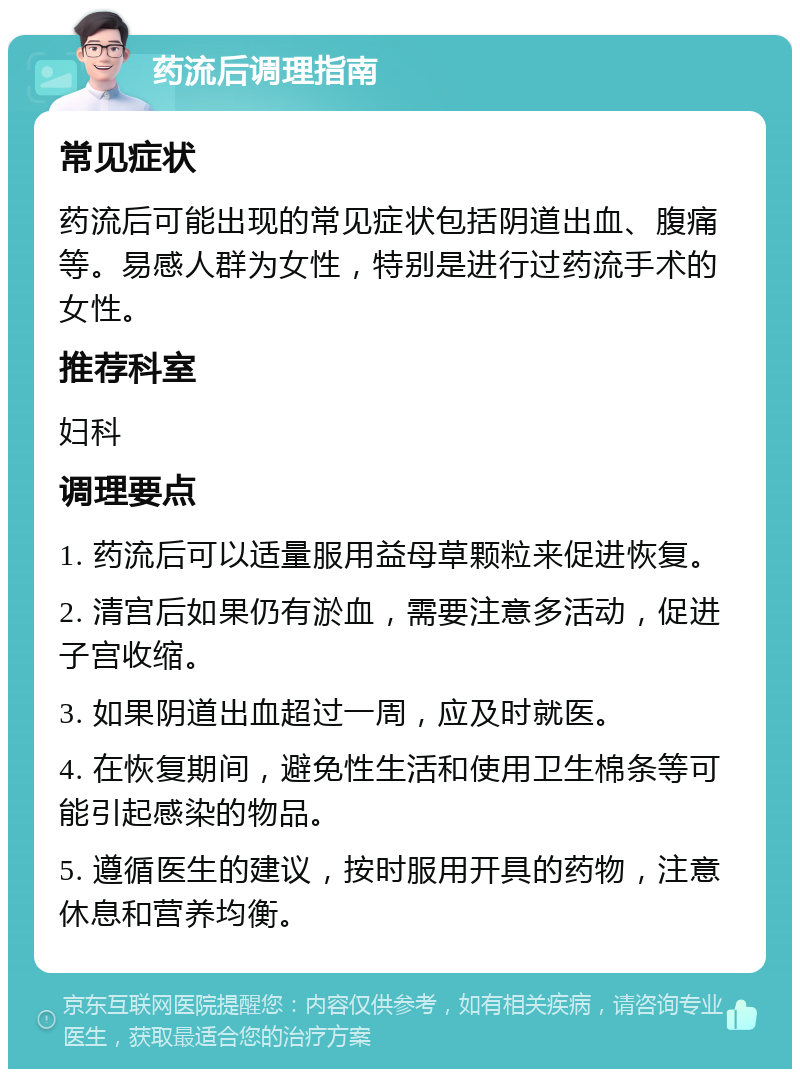 药流后调理指南 常见症状 药流后可能出现的常见症状包括阴道出血、腹痛等。易感人群为女性，特别是进行过药流手术的女性。 推荐科室 妇科 调理要点 1. 药流后可以适量服用益母草颗粒来促进恢复。 2. 清宫后如果仍有淤血，需要注意多活动，促进子宫收缩。 3. 如果阴道出血超过一周，应及时就医。 4. 在恢复期间，避免性生活和使用卫生棉条等可能引起感染的物品。 5. 遵循医生的建议，按时服用开具的药物，注意休息和营养均衡。