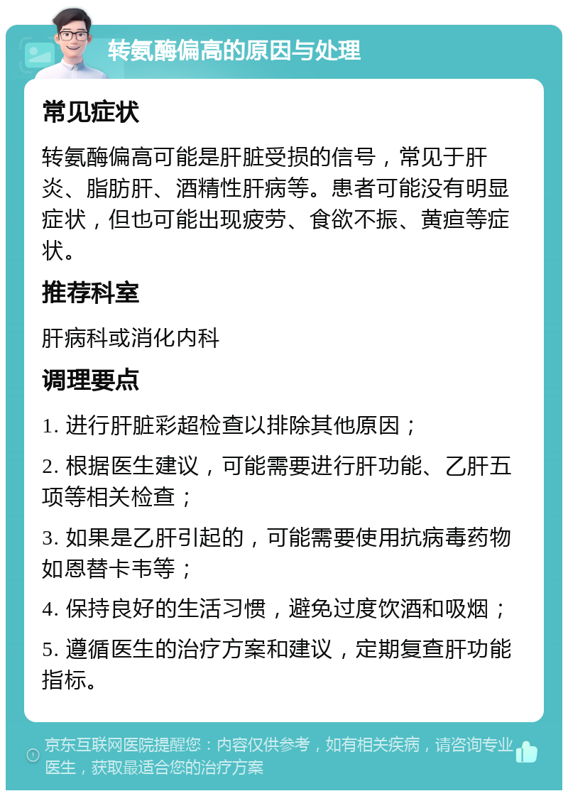 转氨酶偏高的原因与处理 常见症状 转氨酶偏高可能是肝脏受损的信号，常见于肝炎、脂肪肝、酒精性肝病等。患者可能没有明显症状，但也可能出现疲劳、食欲不振、黄疸等症状。 推荐科室 肝病科或消化内科 调理要点 1. 进行肝脏彩超检查以排除其他原因； 2. 根据医生建议，可能需要进行肝功能、乙肝五项等相关检查； 3. 如果是乙肝引起的，可能需要使用抗病毒药物如恩替卡韦等； 4. 保持良好的生活习惯，避免过度饮酒和吸烟； 5. 遵循医生的治疗方案和建议，定期复查肝功能指标。