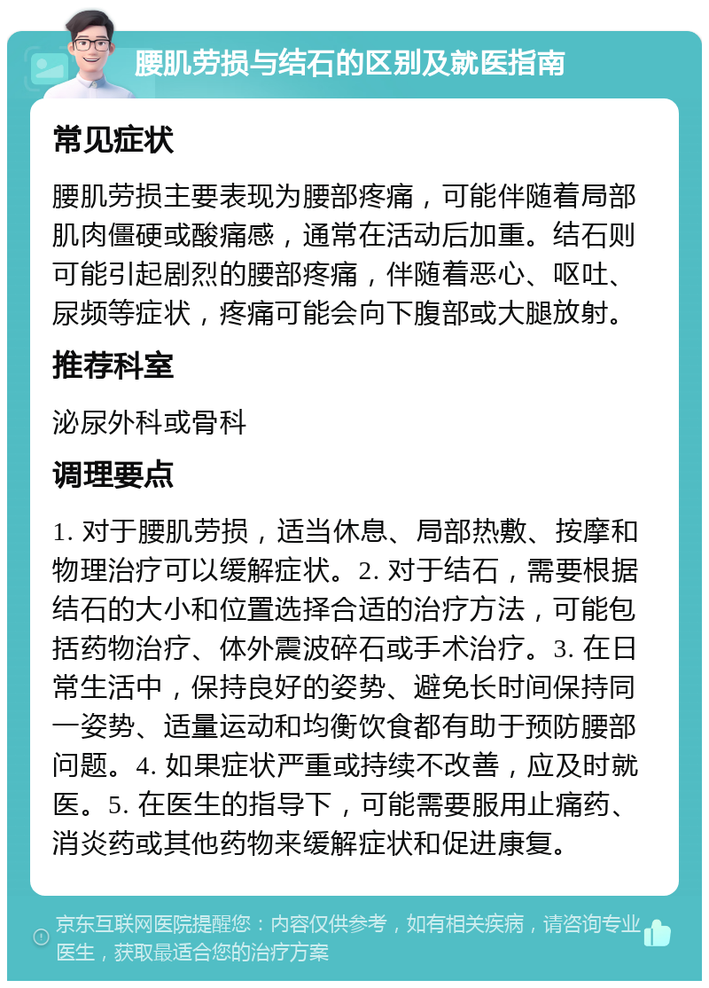 腰肌劳损与结石的区别及就医指南 常见症状 腰肌劳损主要表现为腰部疼痛，可能伴随着局部肌肉僵硬或酸痛感，通常在活动后加重。结石则可能引起剧烈的腰部疼痛，伴随着恶心、呕吐、尿频等症状，疼痛可能会向下腹部或大腿放射。 推荐科室 泌尿外科或骨科 调理要点 1. 对于腰肌劳损，适当休息、局部热敷、按摩和物理治疗可以缓解症状。2. 对于结石，需要根据结石的大小和位置选择合适的治疗方法，可能包括药物治疗、体外震波碎石或手术治疗。3. 在日常生活中，保持良好的姿势、避免长时间保持同一姿势、适量运动和均衡饮食都有助于预防腰部问题。4. 如果症状严重或持续不改善，应及时就医。5. 在医生的指导下，可能需要服用止痛药、消炎药或其他药物来缓解症状和促进康复。