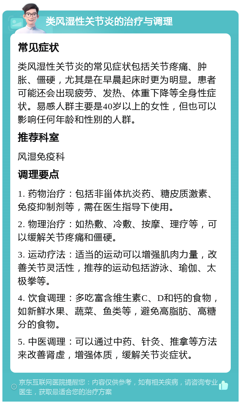 类风湿性关节炎的治疗与调理 常见症状 类风湿性关节炎的常见症状包括关节疼痛、肿胀、僵硬，尤其是在早晨起床时更为明显。患者可能还会出现疲劳、发热、体重下降等全身性症状。易感人群主要是40岁以上的女性，但也可以影响任何年龄和性别的人群。 推荐科室 风湿免疫科 调理要点 1. 药物治疗：包括非甾体抗炎药、糖皮质激素、免疫抑制剂等，需在医生指导下使用。 2. 物理治疗：如热敷、冷敷、按摩、理疗等，可以缓解关节疼痛和僵硬。 3. 运动疗法：适当的运动可以增强肌肉力量，改善关节灵活性，推荐的运动包括游泳、瑜伽、太极拳等。 4. 饮食调理：多吃富含维生素C、D和钙的食物，如新鲜水果、蔬菜、鱼类等，避免高脂肪、高糖分的食物。 5. 中医调理：可以通过中药、针灸、推拿等方法来改善肾虚，增强体质，缓解关节炎症状。