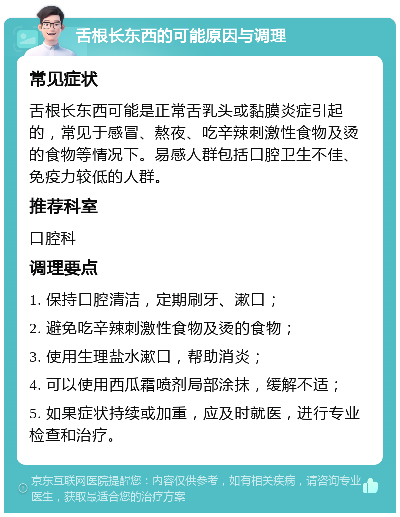 舌根长东西的可能原因与调理 常见症状 舌根长东西可能是正常舌乳头或黏膜炎症引起的，常见于感冒、熬夜、吃辛辣刺激性食物及烫的食物等情况下。易感人群包括口腔卫生不佳、免疫力较低的人群。 推荐科室 口腔科 调理要点 1. 保持口腔清洁，定期刷牙、漱口； 2. 避免吃辛辣刺激性食物及烫的食物； 3. 使用生理盐水漱口，帮助消炎； 4. 可以使用西瓜霜喷剂局部涂抹，缓解不适； 5. 如果症状持续或加重，应及时就医，进行专业检查和治疗。