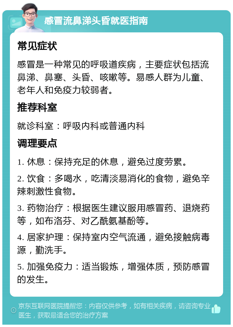 感冒流鼻涕头昏就医指南 常见症状 感冒是一种常见的呼吸道疾病，主要症状包括流鼻涕、鼻塞、头昏、咳嗽等。易感人群为儿童、老年人和免疫力较弱者。 推荐科室 就诊科室：呼吸内科或普通内科 调理要点 1. 休息：保持充足的休息，避免过度劳累。 2. 饮食：多喝水，吃清淡易消化的食物，避免辛辣刺激性食物。 3. 药物治疗：根据医生建议服用感冒药、退烧药等，如布洛芬、对乙酰氨基酚等。 4. 居家护理：保持室内空气流通，避免接触病毒源，勤洗手。 5. 加强免疫力：适当锻炼，增强体质，预防感冒的发生。