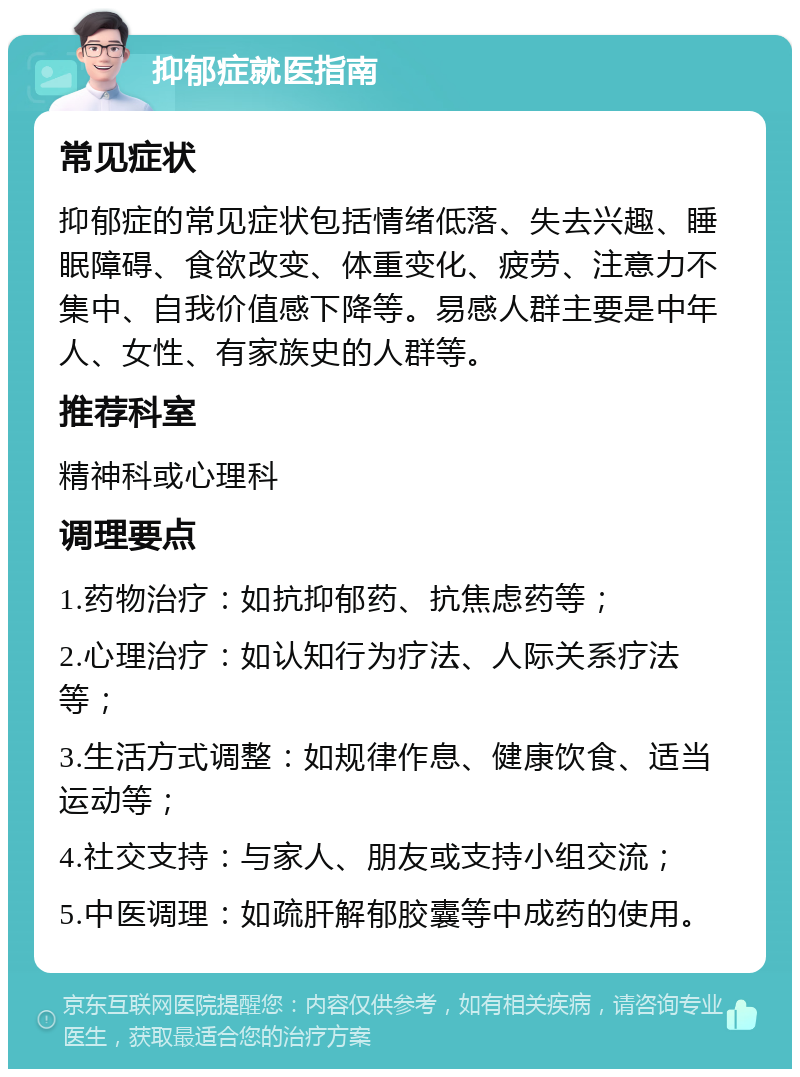 抑郁症就医指南 常见症状 抑郁症的常见症状包括情绪低落、失去兴趣、睡眠障碍、食欲改变、体重变化、疲劳、注意力不集中、自我价值感下降等。易感人群主要是中年人、女性、有家族史的人群等。 推荐科室 精神科或心理科 调理要点 1.药物治疗：如抗抑郁药、抗焦虑药等； 2.心理治疗：如认知行为疗法、人际关系疗法等； 3.生活方式调整：如规律作息、健康饮食、适当运动等； 4.社交支持：与家人、朋友或支持小组交流； 5.中医调理：如疏肝解郁胶囊等中成药的使用。