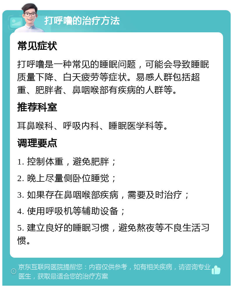 打呼噜的治疗方法 常见症状 打呼噜是一种常见的睡眠问题，可能会导致睡眠质量下降、白天疲劳等症状。易感人群包括超重、肥胖者、鼻咽喉部有疾病的人群等。 推荐科室 耳鼻喉科、呼吸内科、睡眠医学科等。 调理要点 1. 控制体重，避免肥胖； 2. 晚上尽量侧卧位睡觉； 3. 如果存在鼻咽喉部疾病，需要及时治疗； 4. 使用呼吸机等辅助设备； 5. 建立良好的睡眠习惯，避免熬夜等不良生活习惯。