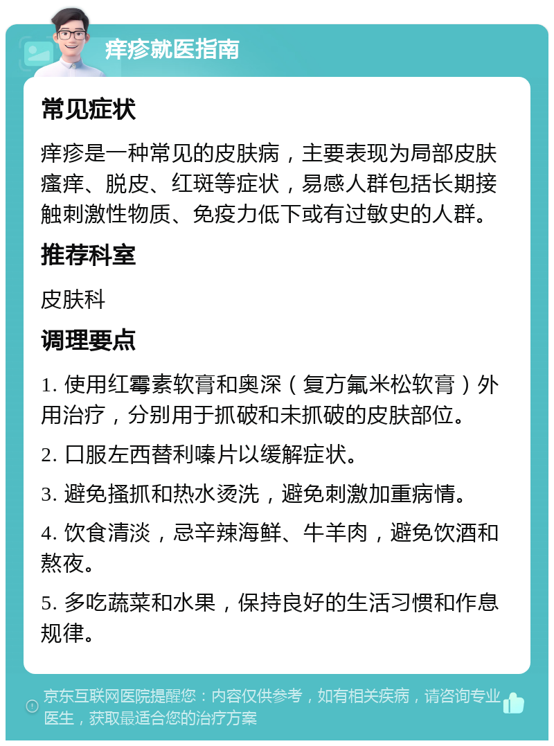 痒疹就医指南 常见症状 痒疹是一种常见的皮肤病，主要表现为局部皮肤瘙痒、脱皮、红斑等症状，易感人群包括长期接触刺激性物质、免疫力低下或有过敏史的人群。 推荐科室 皮肤科 调理要点 1. 使用红霉素软膏和奥深（复方氟米松软膏）外用治疗，分别用于抓破和未抓破的皮肤部位。 2. 口服左西替利嗪片以缓解症状。 3. 避免搔抓和热水烫洗，避免刺激加重病情。 4. 饮食清淡，忌辛辣海鲜、牛羊肉，避免饮酒和熬夜。 5. 多吃蔬菜和水果，保持良好的生活习惯和作息规律。