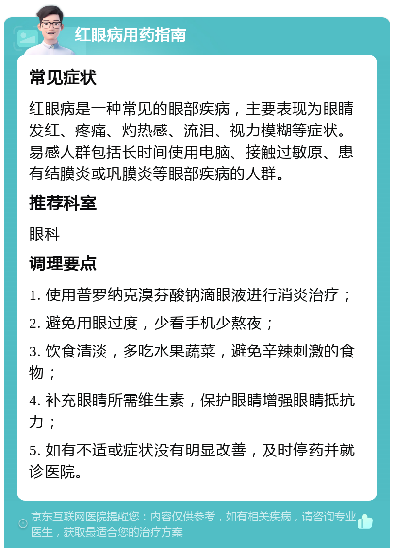 红眼病用药指南 常见症状 红眼病是一种常见的眼部疾病，主要表现为眼睛发红、疼痛、灼热感、流泪、视力模糊等症状。易感人群包括长时间使用电脑、接触过敏原、患有结膜炎或巩膜炎等眼部疾病的人群。 推荐科室 眼科 调理要点 1. 使用普罗纳克溴芬酸钠滴眼液进行消炎治疗； 2. 避免用眼过度，少看手机少熬夜； 3. 饮食清淡，多吃水果蔬菜，避免辛辣刺激的食物； 4. 补充眼睛所需维生素，保护眼睛增强眼睛抵抗力； 5. 如有不适或症状没有明显改善，及时停药并就诊医院。