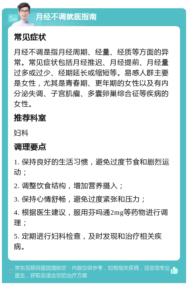 月经不调就医指南 常见症状 月经不调是指月经周期、经量、经质等方面的异常。常见症状包括月经推迟、月经提前、月经量过多或过少、经期延长或缩短等。易感人群主要是女性，尤其是青春期、更年期的女性以及有内分泌失调、子宫肌瘤、多囊卵巢综合征等疾病的女性。 推荐科室 妇科 调理要点 1. 保持良好的生活习惯，避免过度节食和剧烈运动； 2. 调整饮食结构，增加营养摄入； 3. 保持心情舒畅，避免过度紧张和压力； 4. 根据医生建议，服用芬吗通2mg等药物进行调理； 5. 定期进行妇科检查，及时发现和治疗相关疾病。