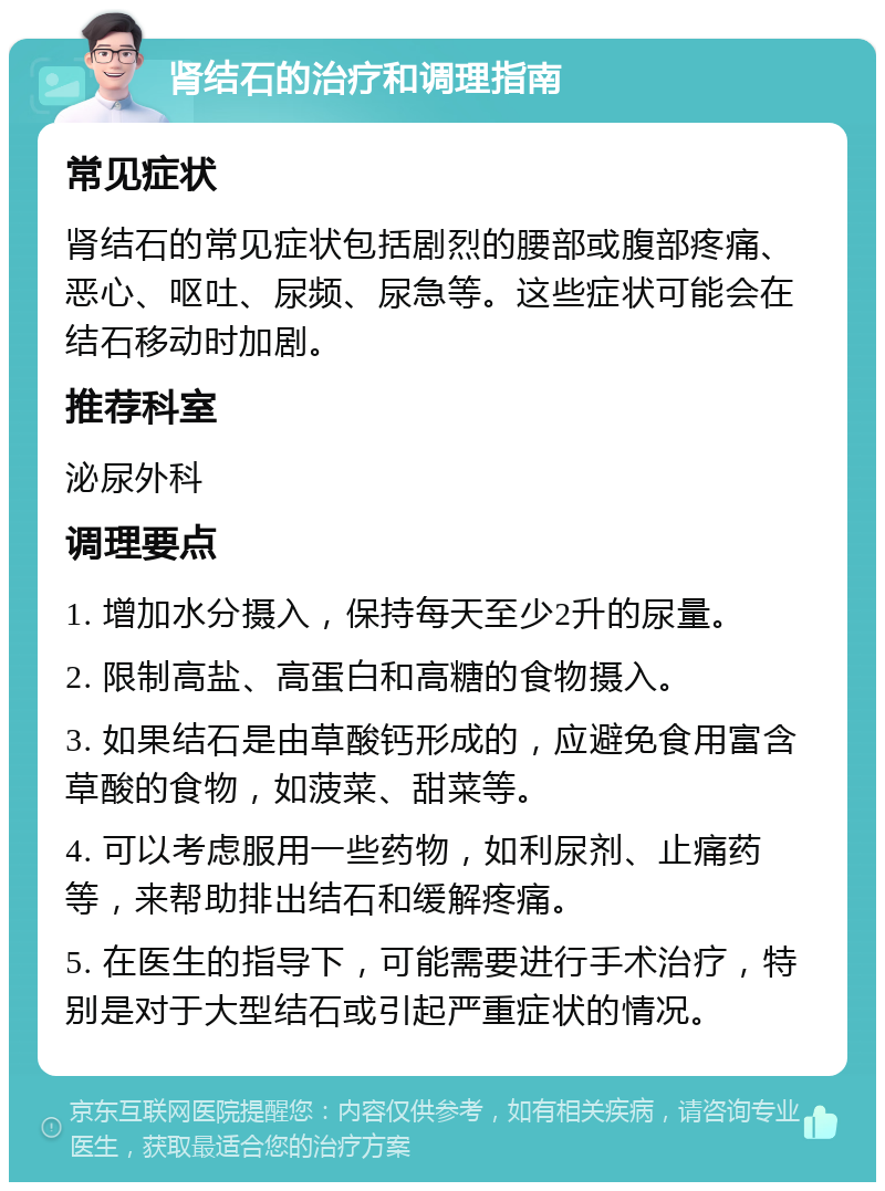 肾结石的治疗和调理指南 常见症状 肾结石的常见症状包括剧烈的腰部或腹部疼痛、恶心、呕吐、尿频、尿急等。这些症状可能会在结石移动时加剧。 推荐科室 泌尿外科 调理要点 1. 增加水分摄入，保持每天至少2升的尿量。 2. 限制高盐、高蛋白和高糖的食物摄入。 3. 如果结石是由草酸钙形成的，应避免食用富含草酸的食物，如菠菜、甜菜等。 4. 可以考虑服用一些药物，如利尿剂、止痛药等，来帮助排出结石和缓解疼痛。 5. 在医生的指导下，可能需要进行手术治疗，特别是对于大型结石或引起严重症状的情况。