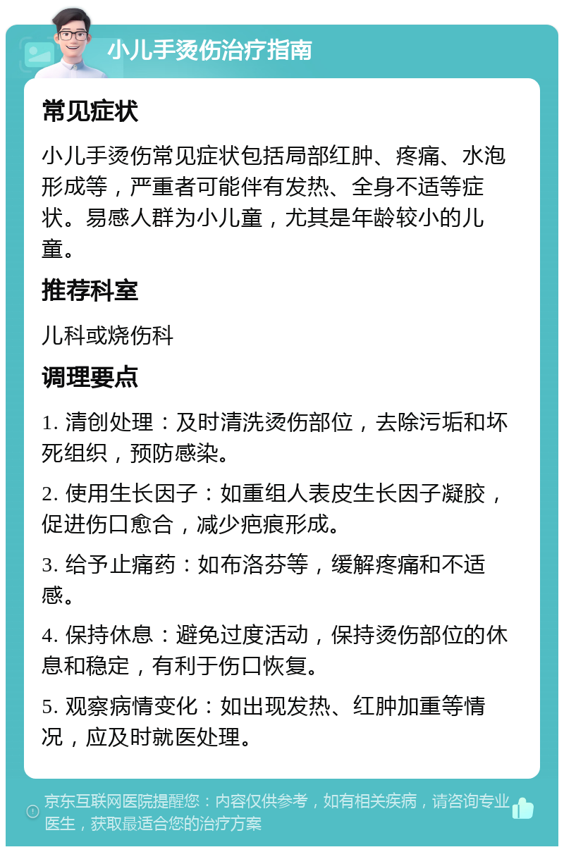 小儿手烫伤治疗指南 常见症状 小儿手烫伤常见症状包括局部红肿、疼痛、水泡形成等，严重者可能伴有发热、全身不适等症状。易感人群为小儿童，尤其是年龄较小的儿童。 推荐科室 儿科或烧伤科 调理要点 1. 清创处理：及时清洗烫伤部位，去除污垢和坏死组织，预防感染。 2. 使用生长因子：如重组人表皮生长因子凝胶，促进伤口愈合，减少疤痕形成。 3. 给予止痛药：如布洛芬等，缓解疼痛和不适感。 4. 保持休息：避免过度活动，保持烫伤部位的休息和稳定，有利于伤口恢复。 5. 观察病情变化：如出现发热、红肿加重等情况，应及时就医处理。