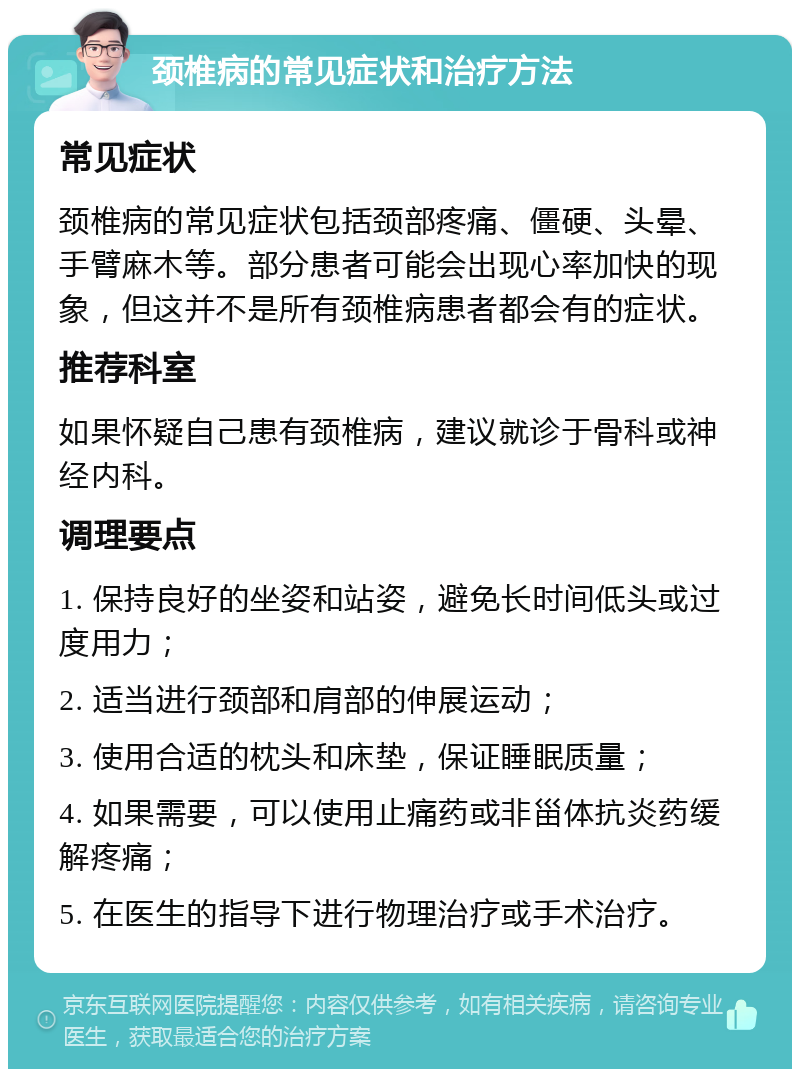 颈椎病的常见症状和治疗方法 常见症状 颈椎病的常见症状包括颈部疼痛、僵硬、头晕、手臂麻木等。部分患者可能会出现心率加快的现象，但这并不是所有颈椎病患者都会有的症状。 推荐科室 如果怀疑自己患有颈椎病，建议就诊于骨科或神经内科。 调理要点 1. 保持良好的坐姿和站姿，避免长时间低头或过度用力； 2. 适当进行颈部和肩部的伸展运动； 3. 使用合适的枕头和床垫，保证睡眠质量； 4. 如果需要，可以使用止痛药或非甾体抗炎药缓解疼痛； 5. 在医生的指导下进行物理治疗或手术治疗。