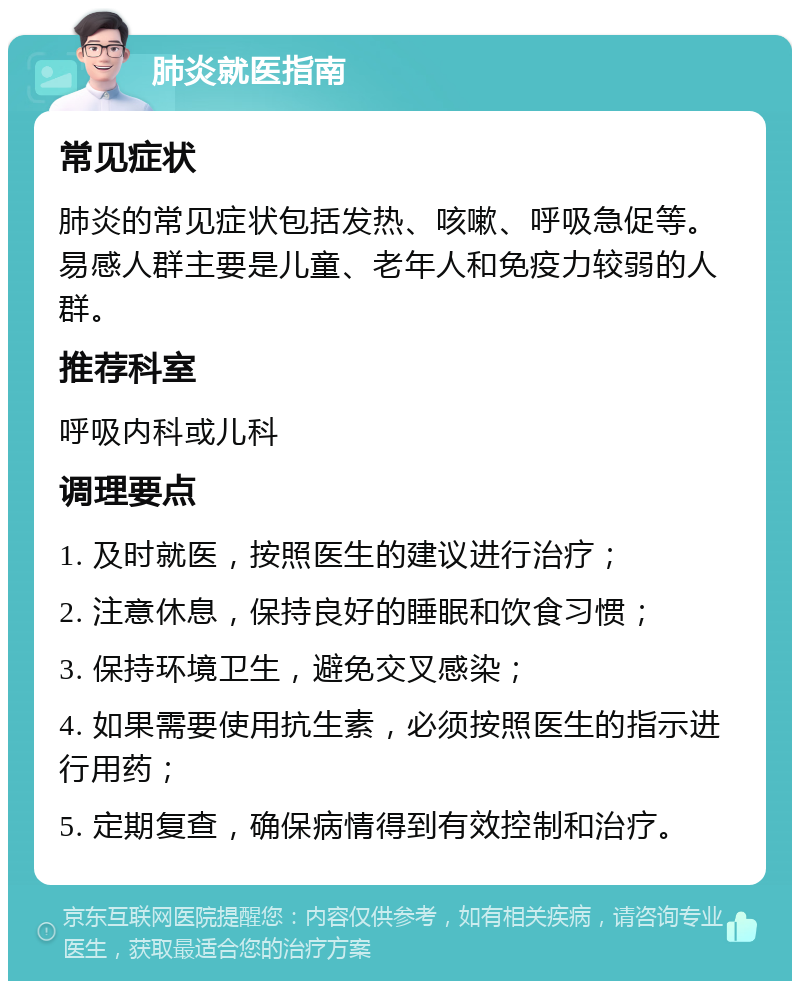 肺炎就医指南 常见症状 肺炎的常见症状包括发热、咳嗽、呼吸急促等。易感人群主要是儿童、老年人和免疫力较弱的人群。 推荐科室 呼吸内科或儿科 调理要点 1. 及时就医，按照医生的建议进行治疗； 2. 注意休息，保持良好的睡眠和饮食习惯； 3. 保持环境卫生，避免交叉感染； 4. 如果需要使用抗生素，必须按照医生的指示进行用药； 5. 定期复查，确保病情得到有效控制和治疗。