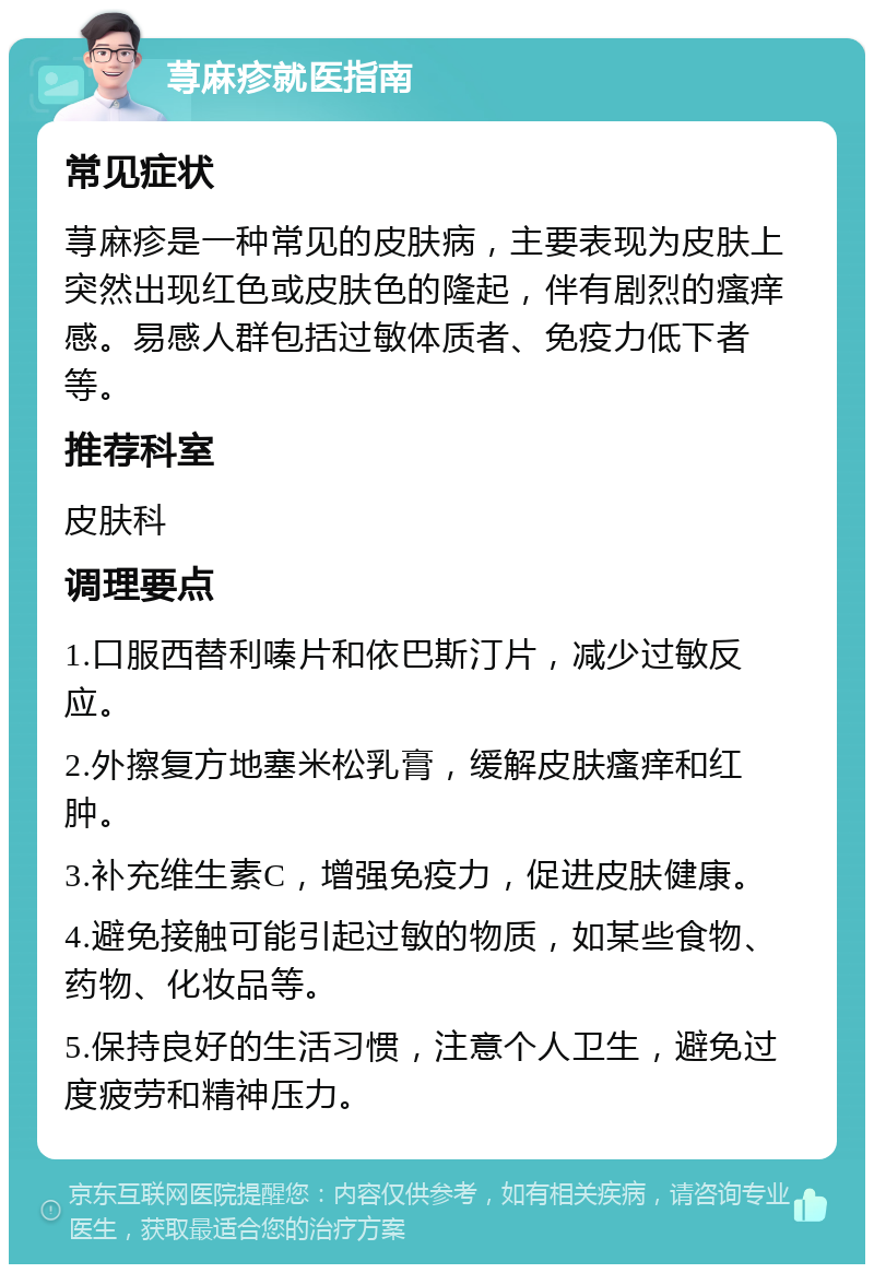 荨麻疹就医指南 常见症状 荨麻疹是一种常见的皮肤病，主要表现为皮肤上突然出现红色或皮肤色的隆起，伴有剧烈的瘙痒感。易感人群包括过敏体质者、免疫力低下者等。 推荐科室 皮肤科 调理要点 1.口服西替利嗪片和依巴斯汀片，减少过敏反应。 2.外擦复方地塞米松乳膏，缓解皮肤瘙痒和红肿。 3.补充维生素C，增强免疫力，促进皮肤健康。 4.避免接触可能引起过敏的物质，如某些食物、药物、化妆品等。 5.保持良好的生活习惯，注意个人卫生，避免过度疲劳和精神压力。