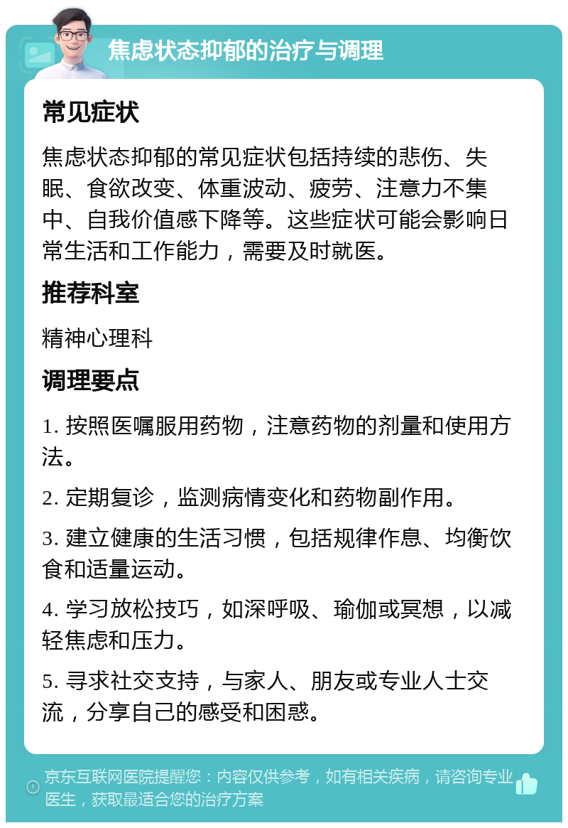 焦虑状态抑郁的治疗与调理 常见症状 焦虑状态抑郁的常见症状包括持续的悲伤、失眠、食欲改变、体重波动、疲劳、注意力不集中、自我价值感下降等。这些症状可能会影响日常生活和工作能力，需要及时就医。 推荐科室 精神心理科 调理要点 1. 按照医嘱服用药物，注意药物的剂量和使用方法。 2. 定期复诊，监测病情变化和药物副作用。 3. 建立健康的生活习惯，包括规律作息、均衡饮食和适量运动。 4. 学习放松技巧，如深呼吸、瑜伽或冥想，以减轻焦虑和压力。 5. 寻求社交支持，与家人、朋友或专业人士交流，分享自己的感受和困惑。