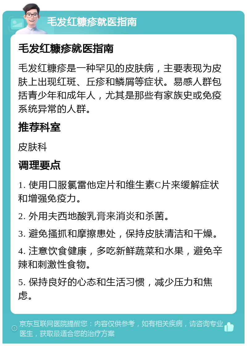 毛发红糠疹就医指南 毛发红糠疹就医指南 毛发红糠疹是一种罕见的皮肤病，主要表现为皮肤上出现红斑、丘疹和鳞屑等症状。易感人群包括青少年和成年人，尤其是那些有家族史或免疫系统异常的人群。 推荐科室 皮肤科 调理要点 1. 使用口服氯雷他定片和维生素C片来缓解症状和增强免疫力。 2. 外用夫西地酸乳膏来消炎和杀菌。 3. 避免搔抓和摩擦患处，保持皮肤清洁和干燥。 4. 注意饮食健康，多吃新鲜蔬菜和水果，避免辛辣和刺激性食物。 5. 保持良好的心态和生活习惯，减少压力和焦虑。