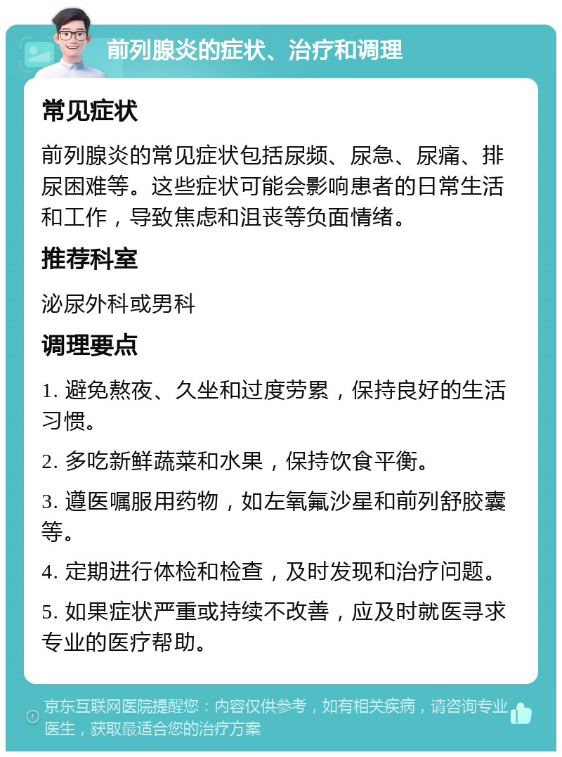 前列腺炎的症状、治疗和调理 常见症状 前列腺炎的常见症状包括尿频、尿急、尿痛、排尿困难等。这些症状可能会影响患者的日常生活和工作，导致焦虑和沮丧等负面情绪。 推荐科室 泌尿外科或男科 调理要点 1. 避免熬夜、久坐和过度劳累，保持良好的生活习惯。 2. 多吃新鲜蔬菜和水果，保持饮食平衡。 3. 遵医嘱服用药物，如左氧氟沙星和前列舒胶囊等。 4. 定期进行体检和检查，及时发现和治疗问题。 5. 如果症状严重或持续不改善，应及时就医寻求专业的医疗帮助。