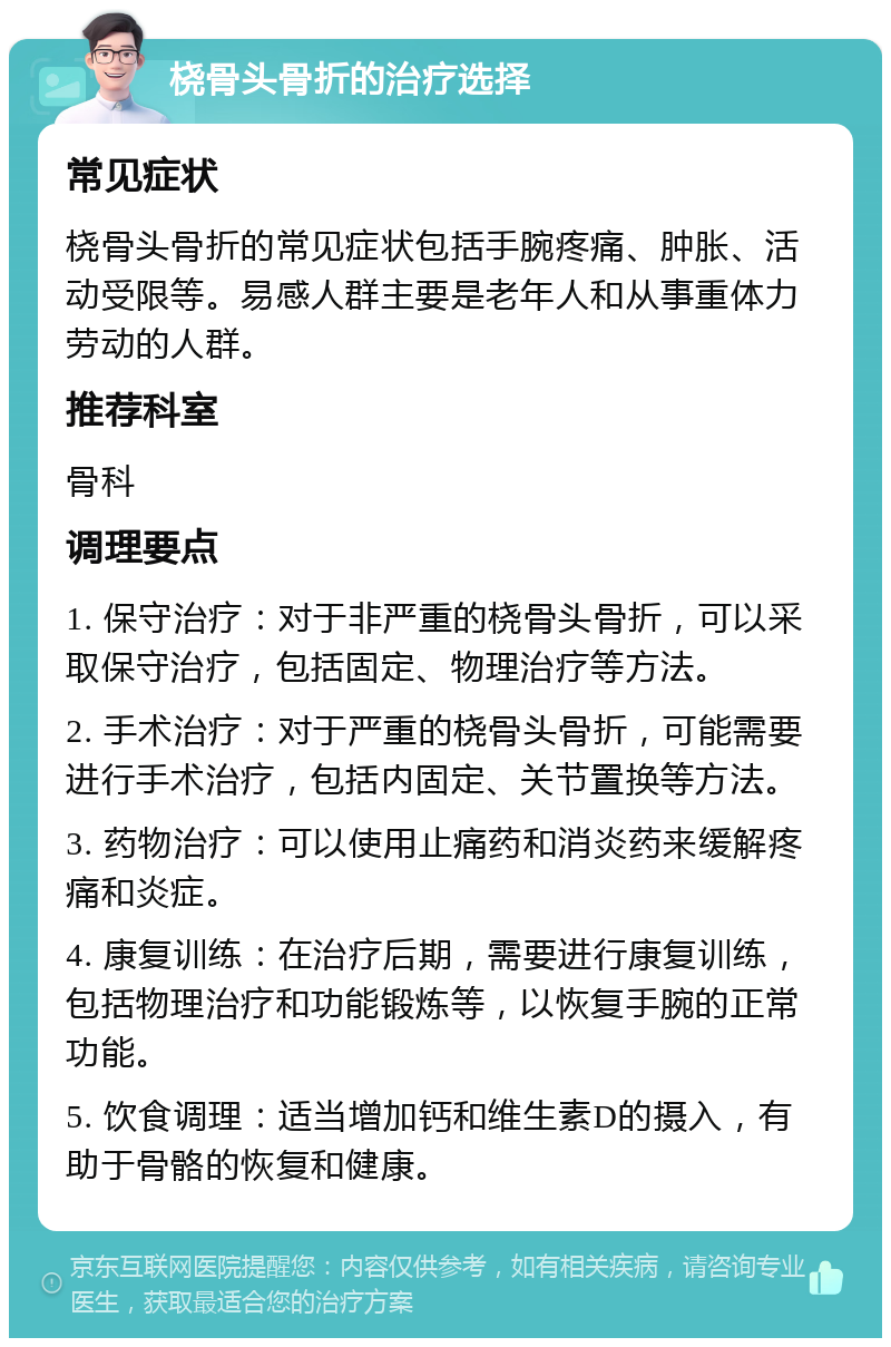 桡骨头骨折的治疗选择 常见症状 桡骨头骨折的常见症状包括手腕疼痛、肿胀、活动受限等。易感人群主要是老年人和从事重体力劳动的人群。 推荐科室 骨科 调理要点 1. 保守治疗：对于非严重的桡骨头骨折，可以采取保守治疗，包括固定、物理治疗等方法。 2. 手术治疗：对于严重的桡骨头骨折，可能需要进行手术治疗，包括内固定、关节置换等方法。 3. 药物治疗：可以使用止痛药和消炎药来缓解疼痛和炎症。 4. 康复训练：在治疗后期，需要进行康复训练，包括物理治疗和功能锻炼等，以恢复手腕的正常功能。 5. 饮食调理：适当增加钙和维生素D的摄入，有助于骨骼的恢复和健康。