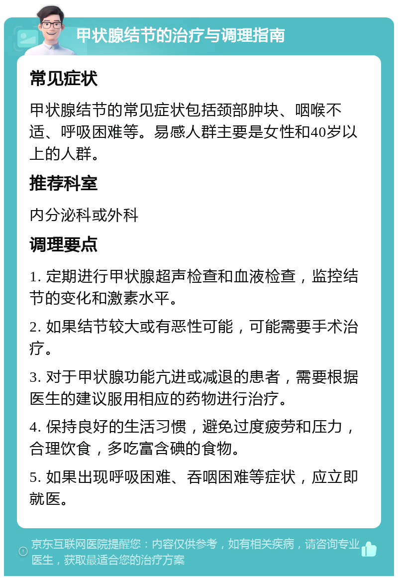 甲状腺结节的治疗与调理指南 常见症状 甲状腺结节的常见症状包括颈部肿块、咽喉不适、呼吸困难等。易感人群主要是女性和40岁以上的人群。 推荐科室 内分泌科或外科 调理要点 1. 定期进行甲状腺超声检查和血液检查，监控结节的变化和激素水平。 2. 如果结节较大或有恶性可能，可能需要手术治疗。 3. 对于甲状腺功能亢进或减退的患者，需要根据医生的建议服用相应的药物进行治疗。 4. 保持良好的生活习惯，避免过度疲劳和压力，合理饮食，多吃富含碘的食物。 5. 如果出现呼吸困难、吞咽困难等症状，应立即就医。