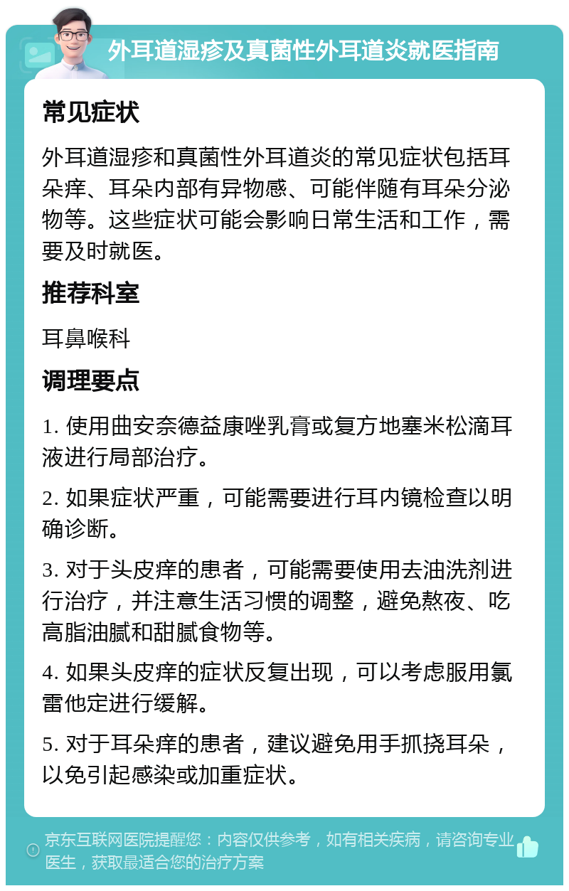 外耳道湿疹及真菌性外耳道炎就医指南 常见症状 外耳道湿疹和真菌性外耳道炎的常见症状包括耳朵痒、耳朵内部有异物感、可能伴随有耳朵分泌物等。这些症状可能会影响日常生活和工作，需要及时就医。 推荐科室 耳鼻喉科 调理要点 1. 使用曲安奈德益康唑乳膏或复方地塞米松滴耳液进行局部治疗。 2. 如果症状严重，可能需要进行耳内镜检查以明确诊断。 3. 对于头皮痒的患者，可能需要使用去油洗剂进行治疗，并注意生活习惯的调整，避免熬夜、吃高脂油腻和甜腻食物等。 4. 如果头皮痒的症状反复出现，可以考虑服用氯雷他定进行缓解。 5. 对于耳朵痒的患者，建议避免用手抓挠耳朵，以免引起感染或加重症状。