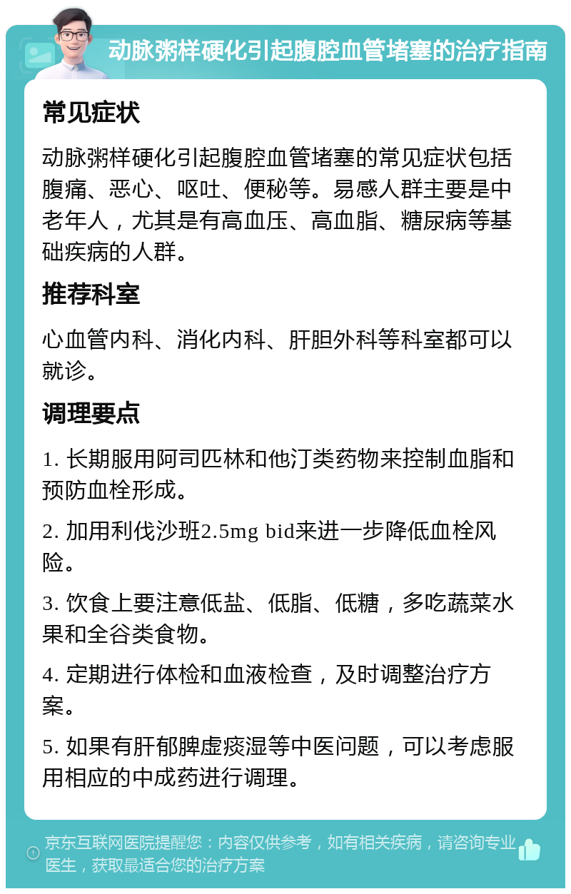 动脉粥样硬化引起腹腔血管堵塞的治疗指南 常见症状 动脉粥样硬化引起腹腔血管堵塞的常见症状包括腹痛、恶心、呕吐、便秘等。易感人群主要是中老年人，尤其是有高血压、高血脂、糖尿病等基础疾病的人群。 推荐科室 心血管内科、消化内科、肝胆外科等科室都可以就诊。 调理要点 1. 长期服用阿司匹林和他汀类药物来控制血脂和预防血栓形成。 2. 加用利伐沙班2.5mg bid来进一步降低血栓风险。 3. 饮食上要注意低盐、低脂、低糖，多吃蔬菜水果和全谷类食物。 4. 定期进行体检和血液检查，及时调整治疗方案。 5. 如果有肝郁脾虚痰湿等中医问题，可以考虑服用相应的中成药进行调理。