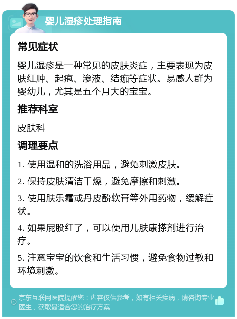 婴儿湿疹处理指南 常见症状 婴儿湿疹是一种常见的皮肤炎症，主要表现为皮肤红肿、起疱、渗液、结痂等症状。易感人群为婴幼儿，尤其是五个月大的宝宝。 推荐科室 皮肤科 调理要点 1. 使用温和的洗浴用品，避免刺激皮肤。 2. 保持皮肤清洁干燥，避免摩擦和刺激。 3. 使用肤乐霜或丹皮酚软膏等外用药物，缓解症状。 4. 如果屁股红了，可以使用儿肤康搽剂进行治疗。 5. 注意宝宝的饮食和生活习惯，避免食物过敏和环境刺激。