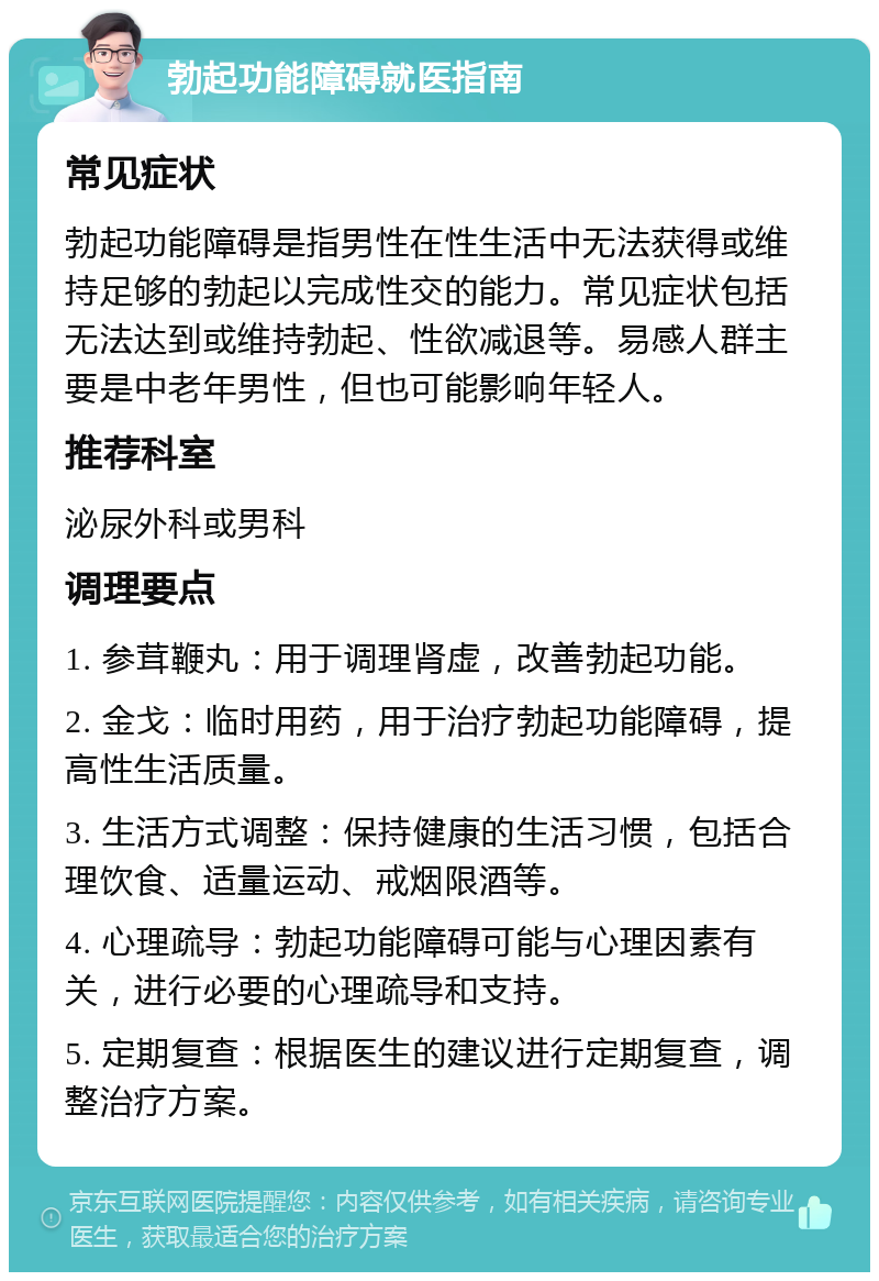 勃起功能障碍就医指南 常见症状 勃起功能障碍是指男性在性生活中无法获得或维持足够的勃起以完成性交的能力。常见症状包括无法达到或维持勃起、性欲减退等。易感人群主要是中老年男性，但也可能影响年轻人。 推荐科室 泌尿外科或男科 调理要点 1. 参茸鞭丸：用于调理肾虚，改善勃起功能。 2. 金戈：临时用药，用于治疗勃起功能障碍，提高性生活质量。 3. 生活方式调整：保持健康的生活习惯，包括合理饮食、适量运动、戒烟限酒等。 4. 心理疏导：勃起功能障碍可能与心理因素有关，进行必要的心理疏导和支持。 5. 定期复查：根据医生的建议进行定期复查，调整治疗方案。