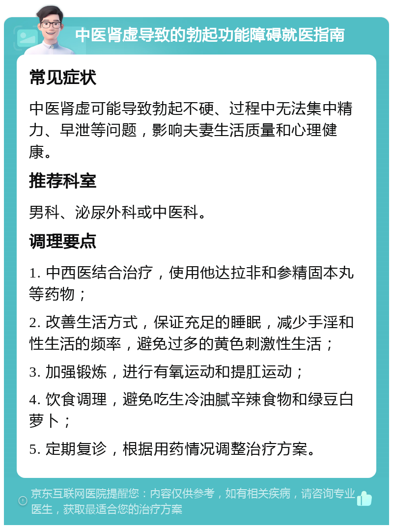 中医肾虚导致的勃起功能障碍就医指南 常见症状 中医肾虚可能导致勃起不硬、过程中无法集中精力、早泄等问题，影响夫妻生活质量和心理健康。 推荐科室 男科、泌尿外科或中医科。 调理要点 1. 中西医结合治疗，使用他达拉非和参精固本丸等药物； 2. 改善生活方式，保证充足的睡眠，减少手淫和性生活的频率，避免过多的黄色刺激性生活； 3. 加强锻炼，进行有氧运动和提肛运动； 4. 饮食调理，避免吃生冷油腻辛辣食物和绿豆白萝卜； 5. 定期复诊，根据用药情况调整治疗方案。