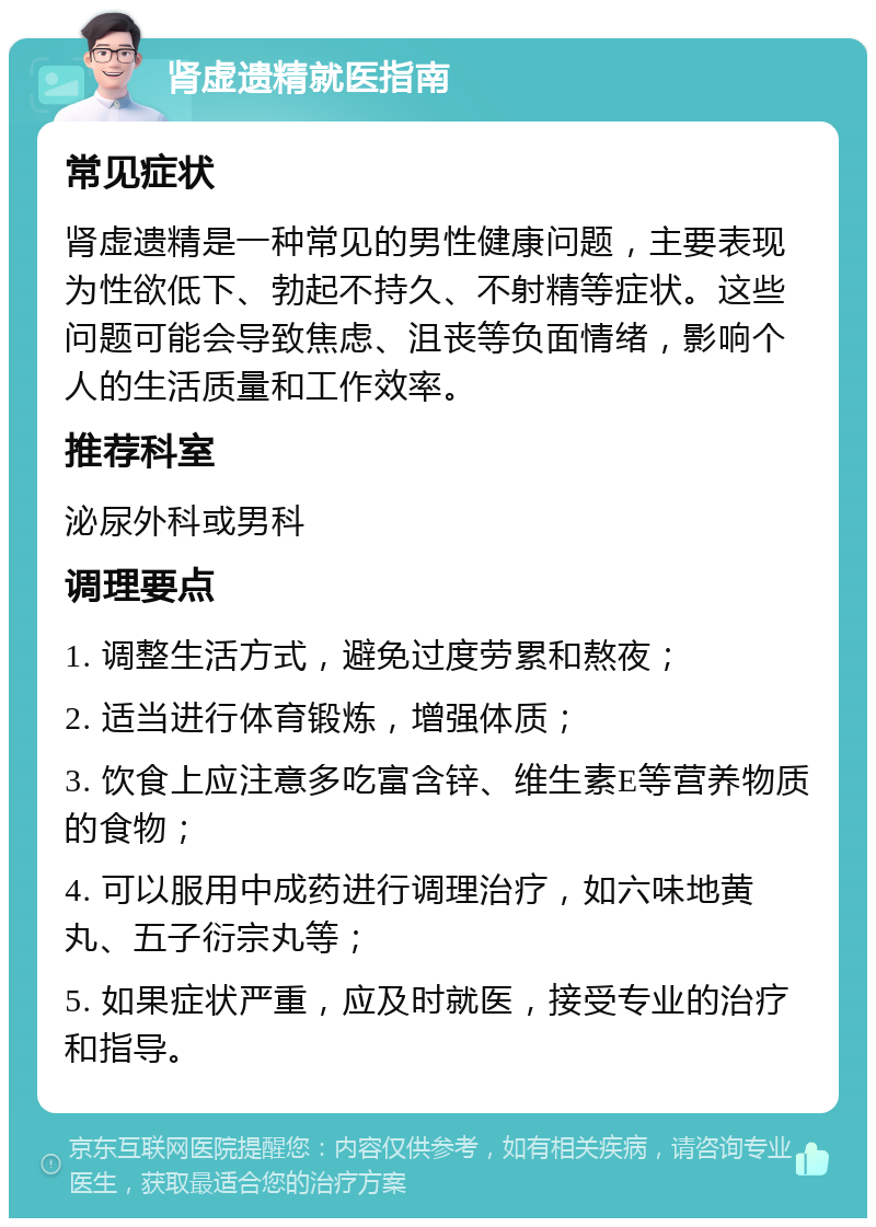 肾虚遗精就医指南 常见症状 肾虚遗精是一种常见的男性健康问题，主要表现为性欲低下、勃起不持久、不射精等症状。这些问题可能会导致焦虑、沮丧等负面情绪，影响个人的生活质量和工作效率。 推荐科室 泌尿外科或男科 调理要点 1. 调整生活方式，避免过度劳累和熬夜； 2. 适当进行体育锻炼，增强体质； 3. 饮食上应注意多吃富含锌、维生素E等营养物质的食物； 4. 可以服用中成药进行调理治疗，如六味地黄丸、五子衍宗丸等； 5. 如果症状严重，应及时就医，接受专业的治疗和指导。