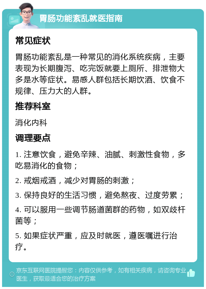 胃肠功能紊乱就医指南 常见症状 胃肠功能紊乱是一种常见的消化系统疾病，主要表现为长期腹泻、吃完饭就要上厕所、排泄物大多是水等症状。易感人群包括长期饮酒、饮食不规律、压力大的人群。 推荐科室 消化内科 调理要点 1. 注意饮食，避免辛辣、油腻、刺激性食物，多吃易消化的食物； 2. 戒烟戒酒，减少对胃肠的刺激； 3. 保持良好的生活习惯，避免熬夜、过度劳累； 4. 可以服用一些调节肠道菌群的药物，如双歧杆菌等； 5. 如果症状严重，应及时就医，遵医嘱进行治疗。