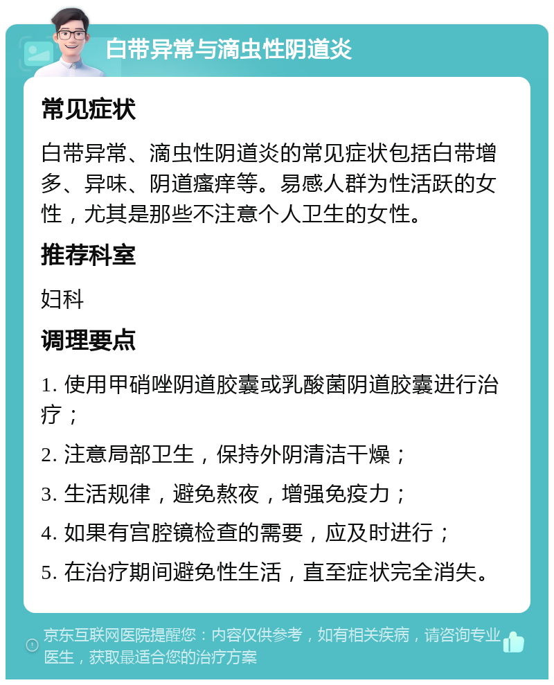 白带异常与滴虫性阴道炎 常见症状 白带异常、滴虫性阴道炎的常见症状包括白带增多、异味、阴道瘙痒等。易感人群为性活跃的女性，尤其是那些不注意个人卫生的女性。 推荐科室 妇科 调理要点 1. 使用甲硝唑阴道胶囊或乳酸菌阴道胶囊进行治疗； 2. 注意局部卫生，保持外阴清洁干燥； 3. 生活规律，避免熬夜，增强免疫力； 4. 如果有宫腔镜检查的需要，应及时进行； 5. 在治疗期间避免性生活，直至症状完全消失。