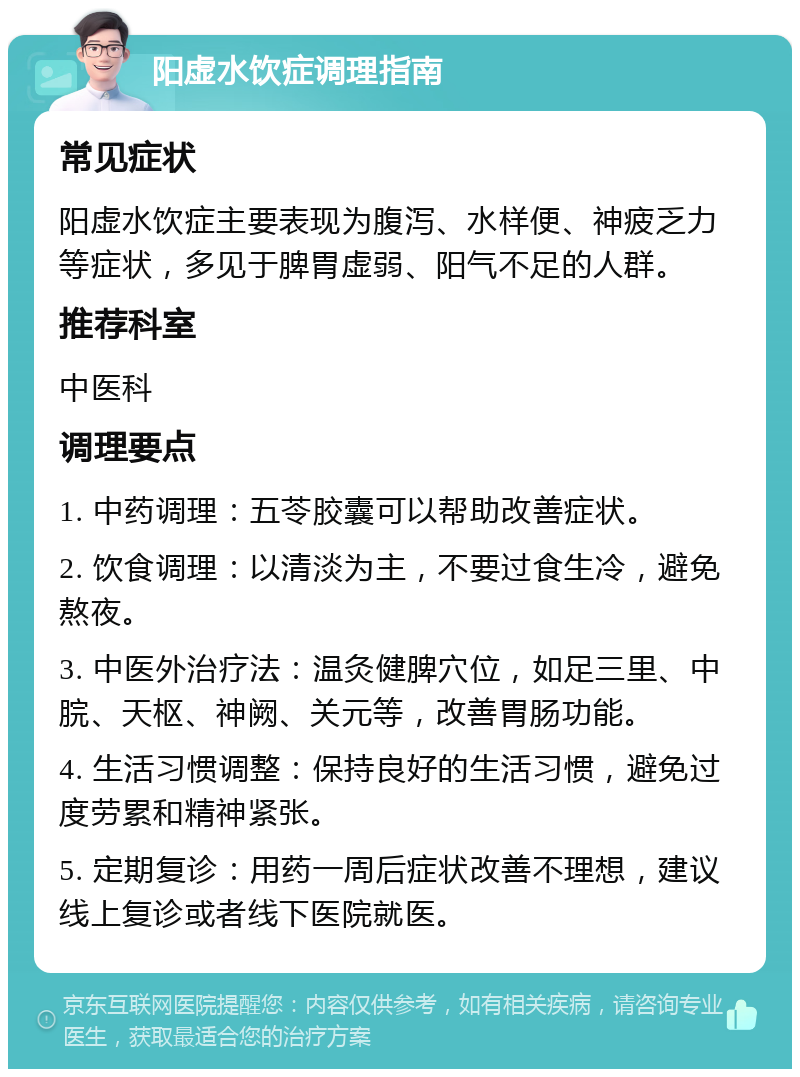 阳虚水饮症调理指南 常见症状 阳虚水饮症主要表现为腹泻、水样便、神疲乏力等症状，多见于脾胃虚弱、阳气不足的人群。 推荐科室 中医科 调理要点 1. 中药调理：五苓胶囊可以帮助改善症状。 2. 饮食调理：以清淡为主，不要过食生冷，避免熬夜。 3. 中医外治疗法：温灸健脾穴位，如足三里、中脘、天枢、神阙、关元等，改善胃肠功能。 4. 生活习惯调整：保持良好的生活习惯，避免过度劳累和精神紧张。 5. 定期复诊：用药一周后症状改善不理想，建议线上复诊或者线下医院就医。