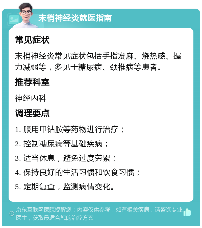 末梢神经炎就医指南 常见症状 末梢神经炎常见症状包括手指发麻、烧热感、握力减弱等，多见于糖尿病、颈椎病等患者。 推荐科室 神经内科 调理要点 1. 服用甲钴胺等药物进行治疗； 2. 控制糖尿病等基础疾病； 3. 适当休息，避免过度劳累； 4. 保持良好的生活习惯和饮食习惯； 5. 定期复查，监测病情变化。