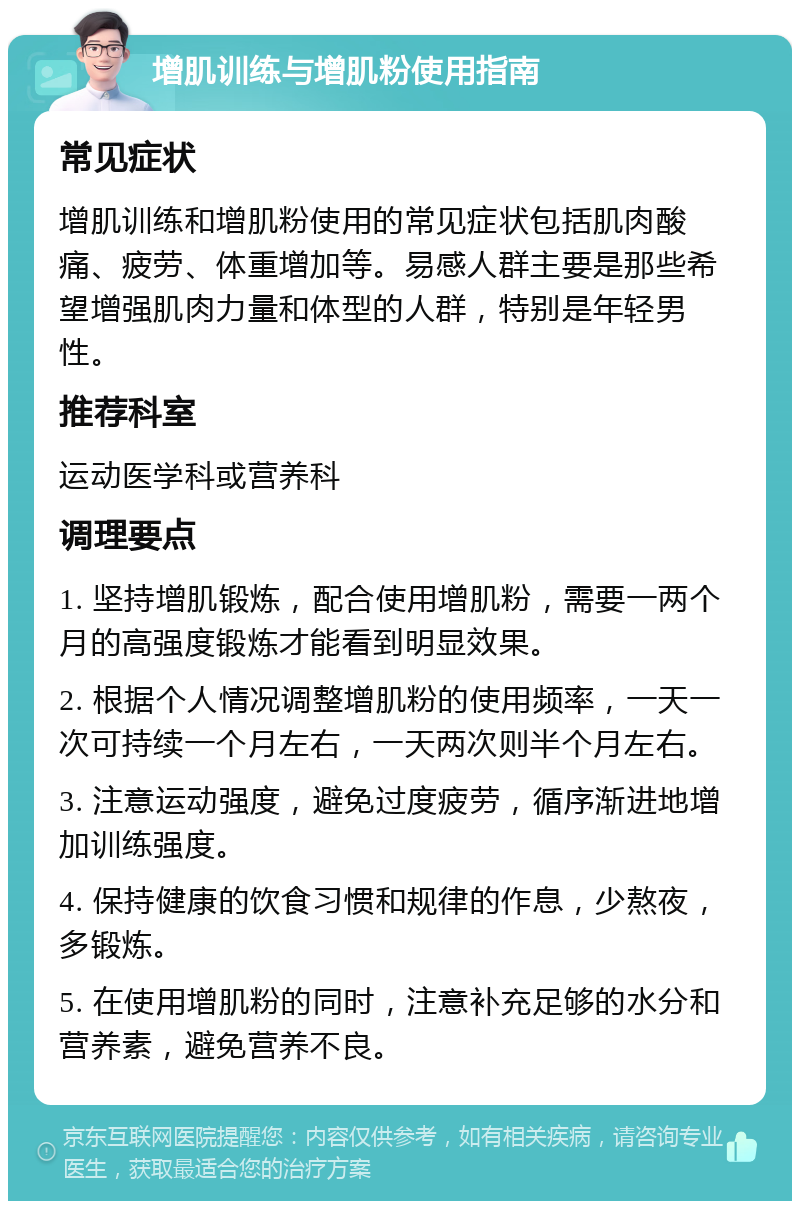 增肌训练与增肌粉使用指南 常见症状 增肌训练和增肌粉使用的常见症状包括肌肉酸痛、疲劳、体重增加等。易感人群主要是那些希望增强肌肉力量和体型的人群，特别是年轻男性。 推荐科室 运动医学科或营养科 调理要点 1. 坚持增肌锻炼，配合使用增肌粉，需要一两个月的高强度锻炼才能看到明显效果。 2. 根据个人情况调整增肌粉的使用频率，一天一次可持续一个月左右，一天两次则半个月左右。 3. 注意运动强度，避免过度疲劳，循序渐进地增加训练强度。 4. 保持健康的饮食习惯和规律的作息，少熬夜，多锻炼。 5. 在使用增肌粉的同时，注意补充足够的水分和营养素，避免营养不良。