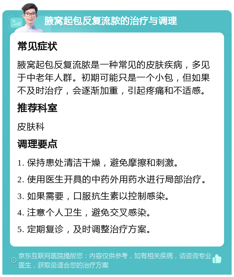 腋窝起包反复流脓的治疗与调理 常见症状 腋窝起包反复流脓是一种常见的皮肤疾病，多见于中老年人群。初期可能只是一个小包，但如果不及时治疗，会逐渐加重，引起疼痛和不适感。 推荐科室 皮肤科 调理要点 1. 保持患处清洁干燥，避免摩擦和刺激。 2. 使用医生开具的中药外用药水进行局部治疗。 3. 如果需要，口服抗生素以控制感染。 4. 注意个人卫生，避免交叉感染。 5. 定期复诊，及时调整治疗方案。