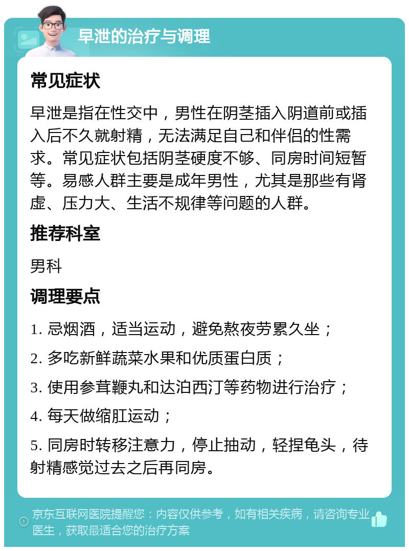 早泄的治疗与调理 常见症状 早泄是指在性交中，男性在阴茎插入阴道前或插入后不久就射精，无法满足自己和伴侣的性需求。常见症状包括阴茎硬度不够、同房时间短暂等。易感人群主要是成年男性，尤其是那些有肾虚、压力大、生活不规律等问题的人群。 推荐科室 男科 调理要点 1. 忌烟酒，适当运动，避免熬夜劳累久坐； 2. 多吃新鲜蔬菜水果和优质蛋白质； 3. 使用参茸鞭丸和达泊西汀等药物进行治疗； 4. 每天做缩肛运动； 5. 同房时转移注意力，停止抽动，轻捏龟头，待射精感觉过去之后再同房。