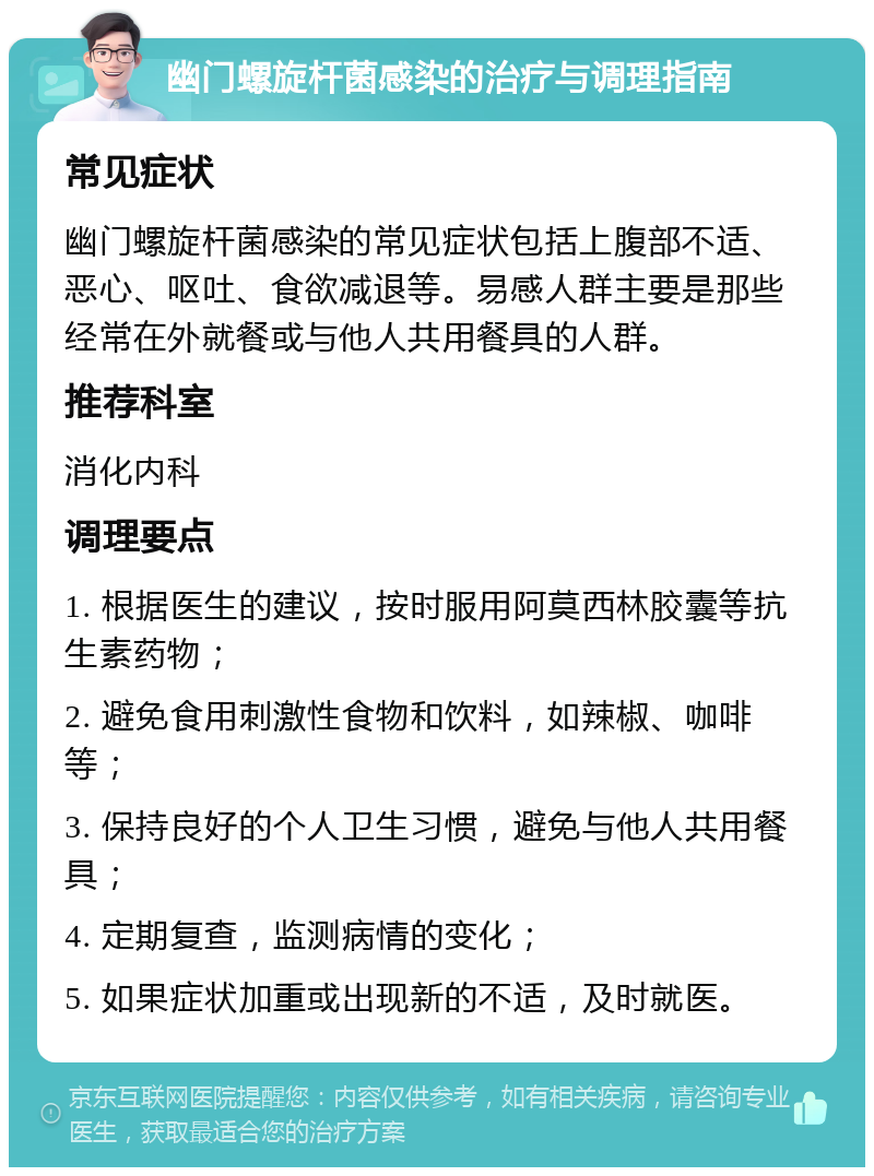 幽门螺旋杆菌感染的治疗与调理指南 常见症状 幽门螺旋杆菌感染的常见症状包括上腹部不适、恶心、呕吐、食欲减退等。易感人群主要是那些经常在外就餐或与他人共用餐具的人群。 推荐科室 消化内科 调理要点 1. 根据医生的建议，按时服用阿莫西林胶囊等抗生素药物； 2. 避免食用刺激性食物和饮料，如辣椒、咖啡等； 3. 保持良好的个人卫生习惯，避免与他人共用餐具； 4. 定期复查，监测病情的变化； 5. 如果症状加重或出现新的不适，及时就医。