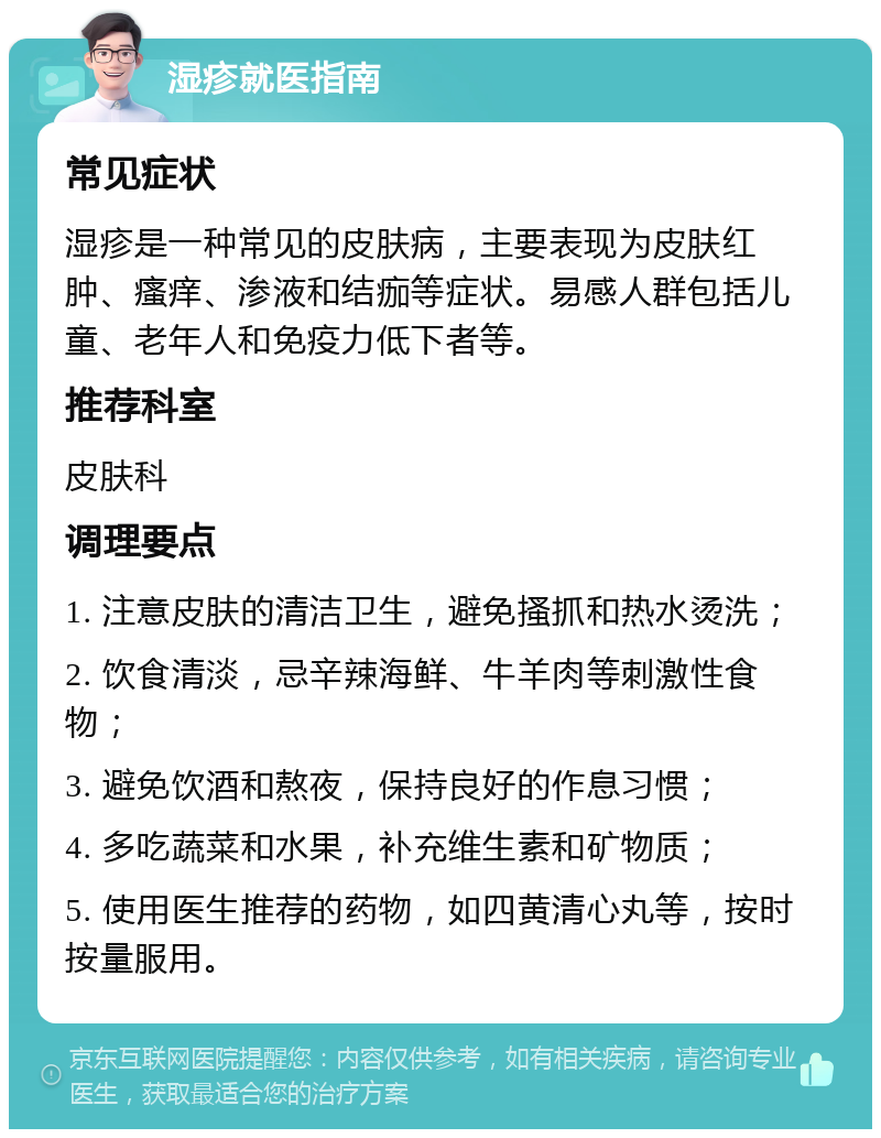 湿疹就医指南 常见症状 湿疹是一种常见的皮肤病，主要表现为皮肤红肿、瘙痒、渗液和结痂等症状。易感人群包括儿童、老年人和免疫力低下者等。 推荐科室 皮肤科 调理要点 1. 注意皮肤的清洁卫生，避免搔抓和热水烫洗； 2. 饮食清淡，忌辛辣海鲜、牛羊肉等刺激性食物； 3. 避免饮酒和熬夜，保持良好的作息习惯； 4. 多吃蔬菜和水果，补充维生素和矿物质； 5. 使用医生推荐的药物，如四黄清心丸等，按时按量服用。