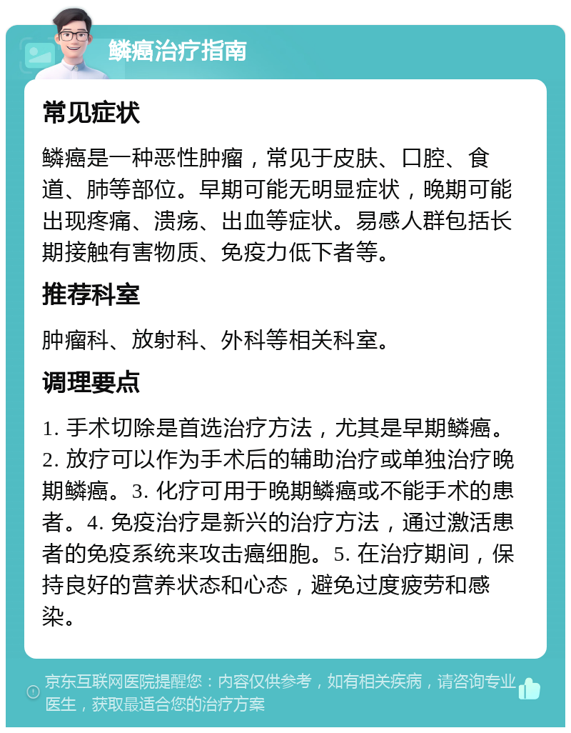 鳞癌治疗指南 常见症状 鳞癌是一种恶性肿瘤，常见于皮肤、口腔、食道、肺等部位。早期可能无明显症状，晚期可能出现疼痛、溃疡、出血等症状。易感人群包括长期接触有害物质、免疫力低下者等。 推荐科室 肿瘤科、放射科、外科等相关科室。 调理要点 1. 手术切除是首选治疗方法，尤其是早期鳞癌。2. 放疗可以作为手术后的辅助治疗或单独治疗晚期鳞癌。3. 化疗可用于晚期鳞癌或不能手术的患者。4. 免疫治疗是新兴的治疗方法，通过激活患者的免疫系统来攻击癌细胞。5. 在治疗期间，保持良好的营养状态和心态，避免过度疲劳和感染。