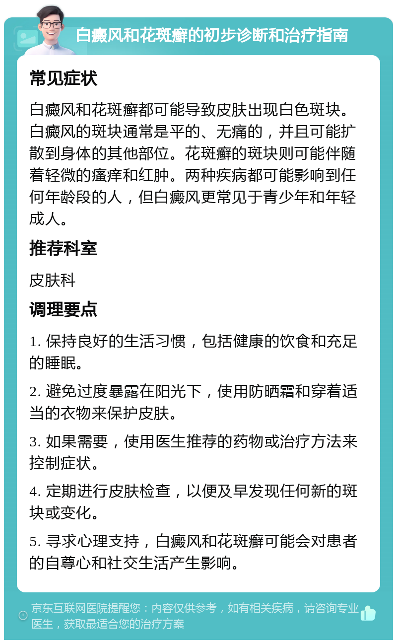 白癜风和花斑癣的初步诊断和治疗指南 常见症状 白癜风和花斑癣都可能导致皮肤出现白色斑块。白癜风的斑块通常是平的、无痛的，并且可能扩散到身体的其他部位。花斑癣的斑块则可能伴随着轻微的瘙痒和红肿。两种疾病都可能影响到任何年龄段的人，但白癜风更常见于青少年和年轻成人。 推荐科室 皮肤科 调理要点 1. 保持良好的生活习惯，包括健康的饮食和充足的睡眠。 2. 避免过度暴露在阳光下，使用防晒霜和穿着适当的衣物来保护皮肤。 3. 如果需要，使用医生推荐的药物或治疗方法来控制症状。 4. 定期进行皮肤检查，以便及早发现任何新的斑块或变化。 5. 寻求心理支持，白癜风和花斑癣可能会对患者的自尊心和社交生活产生影响。