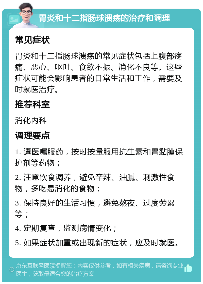 胃炎和十二指肠球溃疡的治疗和调理 常见症状 胃炎和十二指肠球溃疡的常见症状包括上腹部疼痛、恶心、呕吐、食欲不振、消化不良等。这些症状可能会影响患者的日常生活和工作，需要及时就医治疗。 推荐科室 消化内科 调理要点 1. 遵医嘱服药，按时按量服用抗生素和胃黏膜保护剂等药物； 2. 注意饮食调养，避免辛辣、油腻、刺激性食物，多吃易消化的食物； 3. 保持良好的生活习惯，避免熬夜、过度劳累等； 4. 定期复查，监测病情变化； 5. 如果症状加重或出现新的症状，应及时就医。